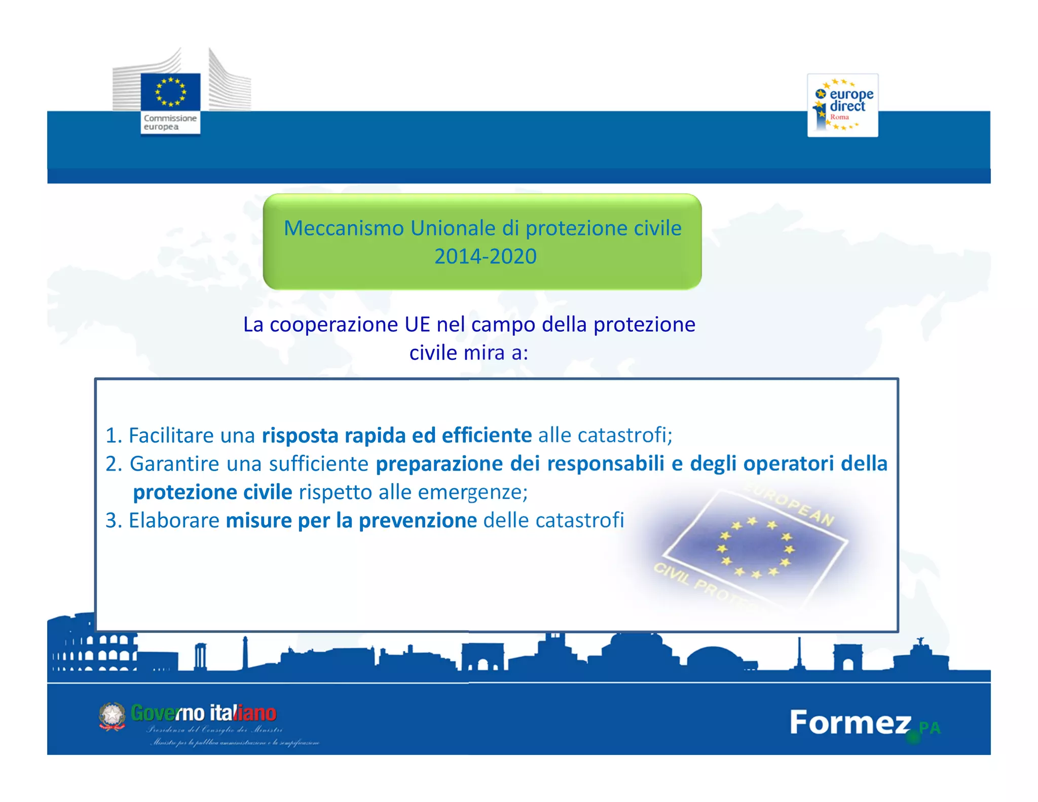 Meccanismo Unionale di protezione civile
2014-2020
La cooperazione UE nel campo della protezione
civile mira a:
1. Facilitare una risposta rapida ed efficiente alle catastrofi;
2. Garantire una sufficiente preparazione dei responsabili e degli operatori della
protezione civile rispetto alle emergenze;
3. Elaborare misure per la prevenzione delle catastrofi
 