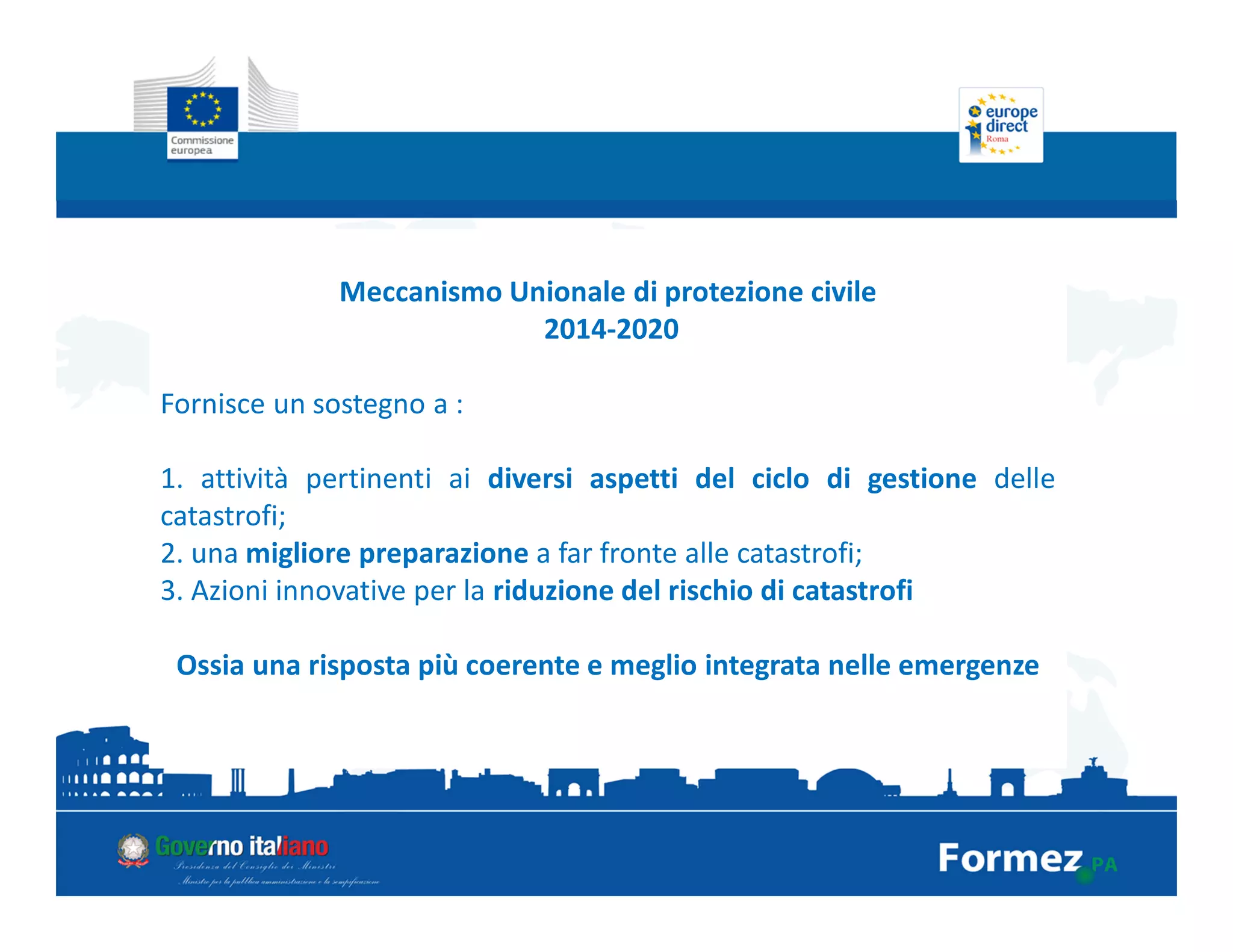 Meccanismo Unionale di protezione civile
2014-2020
Fornisce un sostegno a :
1. attività pertinenti ai diversi aspetti del ciclo di gestione delle
catastrofi;
2. una migliore preparazione a far fronte alle catastrofi;
3. Azioni innovative per la riduzione del rischio di catastrofi
Ossia una risposta più coerente e meglio integrata nelle emergenze
 