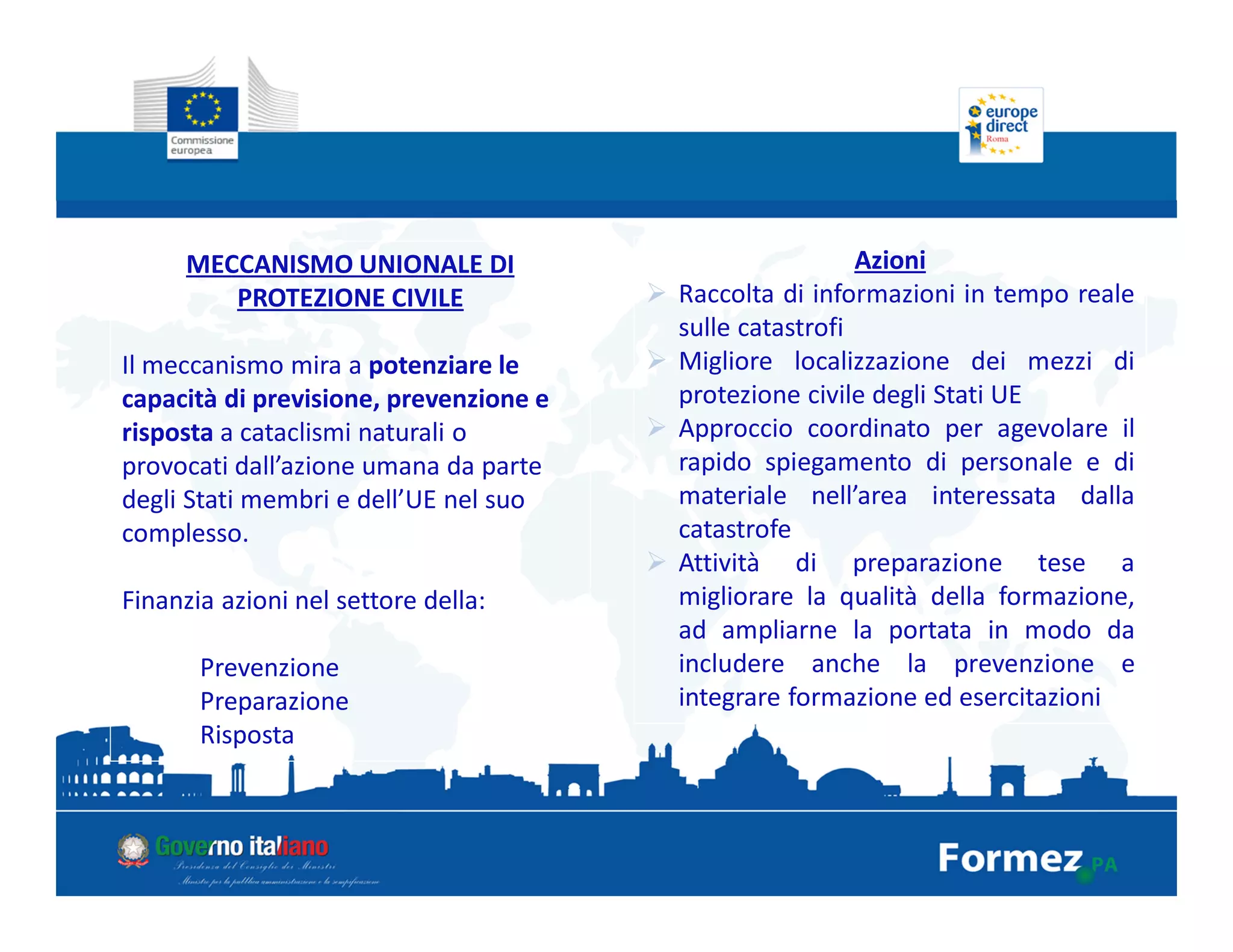 MECCANISMO UNIONALE DI
PROTEZIONE CIVILE
Il meccanismo mira a potenziare le
capacità di previsione, prevenzione e
risposta a cataclismi naturali o
provocati dall’azione umana da parte
degli Stati membri e dell’UE nel suo
complesso.
Finanzia azioni nel settore della:
Prevenzione
Preparazione
Risposta
Azioni
Raccolta di informazioni in tempo reale
sulle catastrofi
Migliore localizzazione dei mezzi di
protezione civile degli Stati UE
Approccio coordinato per agevolare il
rapido spiegamento di personale e di
materiale nell’area interessata dalla
catastrofe
Attività di preparazione tese a
migliorare la qualità della formazione,
ad ampliarne la portata in modo da
includere anche la prevenzione e
integrare formazione ed esercitazioni
 