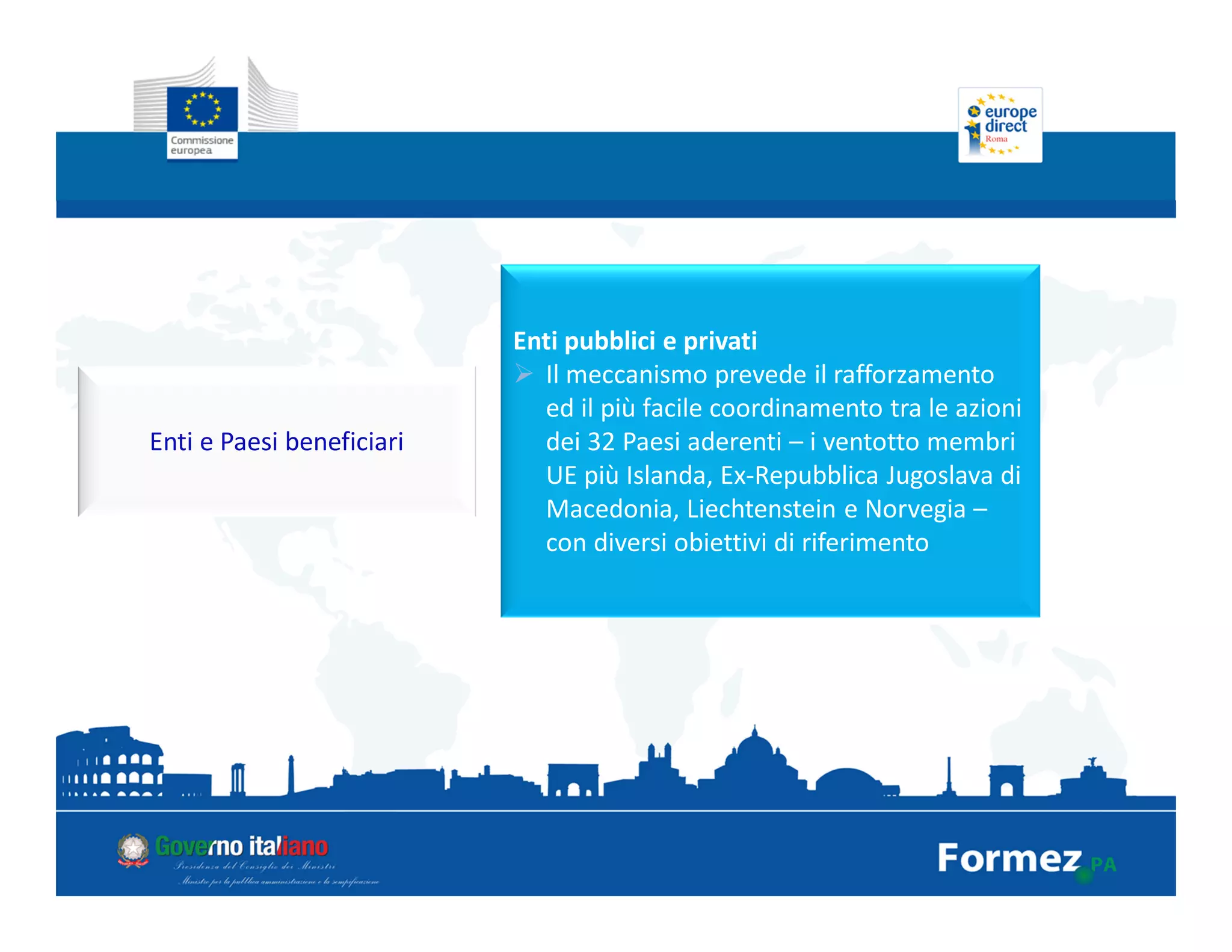 Enti e Paesi beneficiari
Enti pubblici e privati
Il meccanismo prevede il rafforzamento
ed il più facile coordinamento tra le azioni
dei 32 Paesi aderenti – i ventotto membri
UE più Islanda, Ex-Repubblica Jugoslava di
Macedonia, Liechtenstein e Norvegia –
con diversi obiettivi di riferimento
 