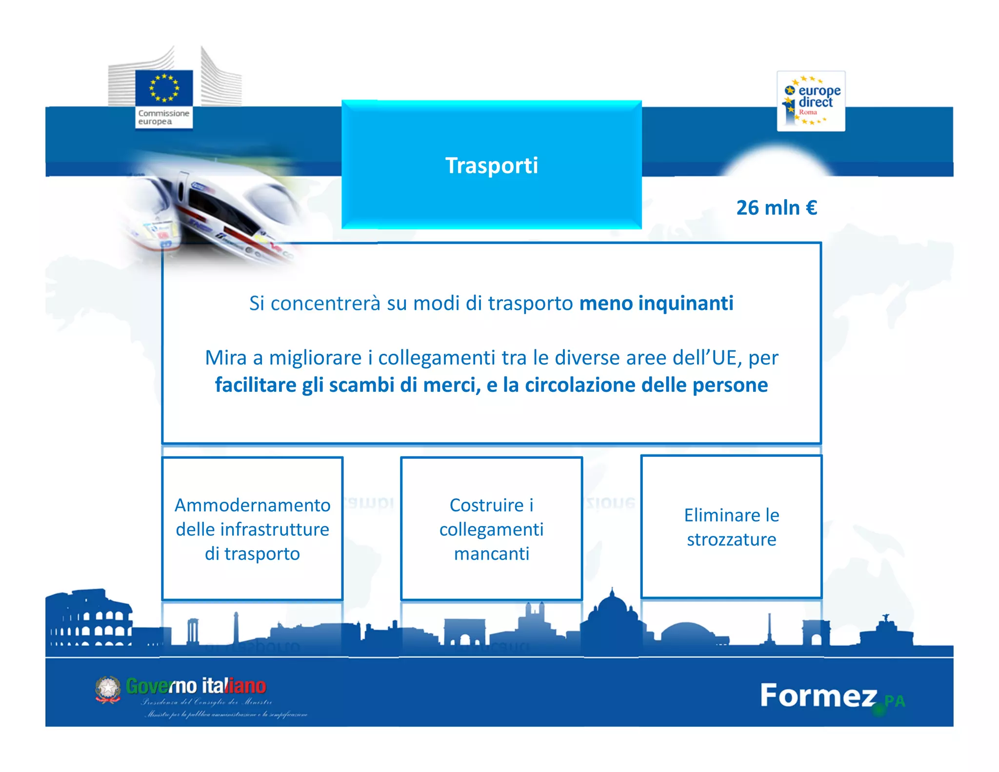Trasporti
26 mln €
Si concentrerà su modi di trasporto meno inquinanti
Mira a migliorare i collegamenti tra le diverse aree dell’UE, per
facilitare gli scambi di merci, e la circolazione delle persone
Ammodernamento
delle infrastrutture
di trasporto
Costruire i
collegamenti
mancanti
Eliminare le
strozzature
 