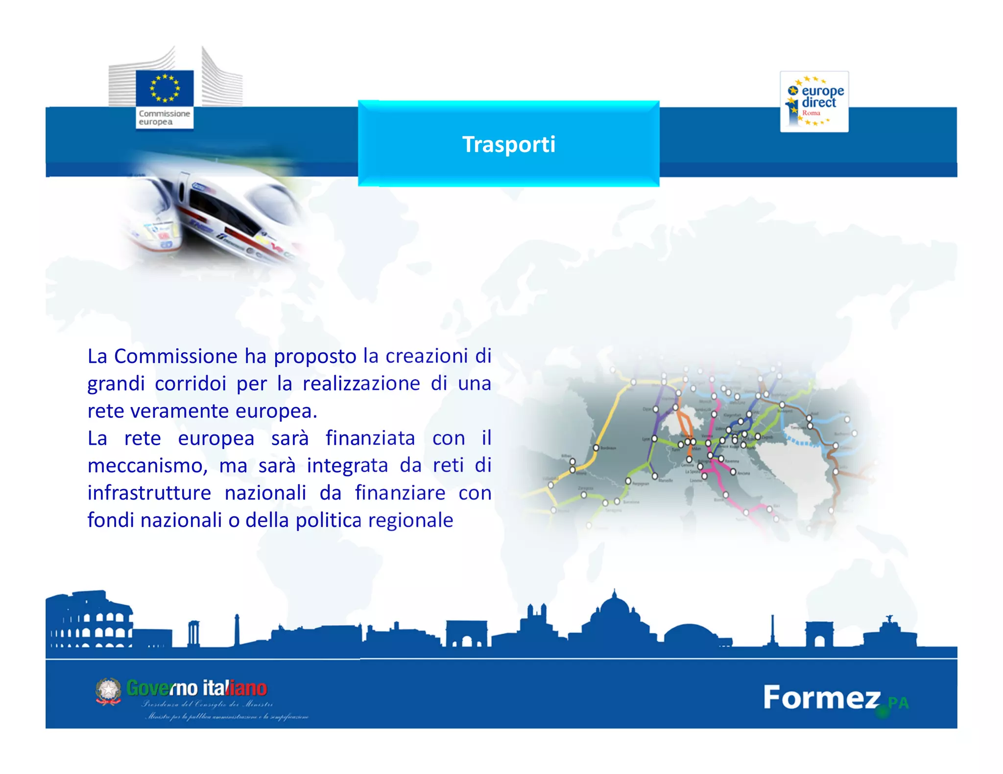 Trasporti
La Commissione ha proposto la creazioni di
grandi corridoi per la realizzazione di una
rete veramente europea.
La rete europea sarà finanziata con il
meccanismo, ma sarà integrata da reti di
infrastrutture nazionali da finanziare con
fondi nazionali o della politica regionale
 