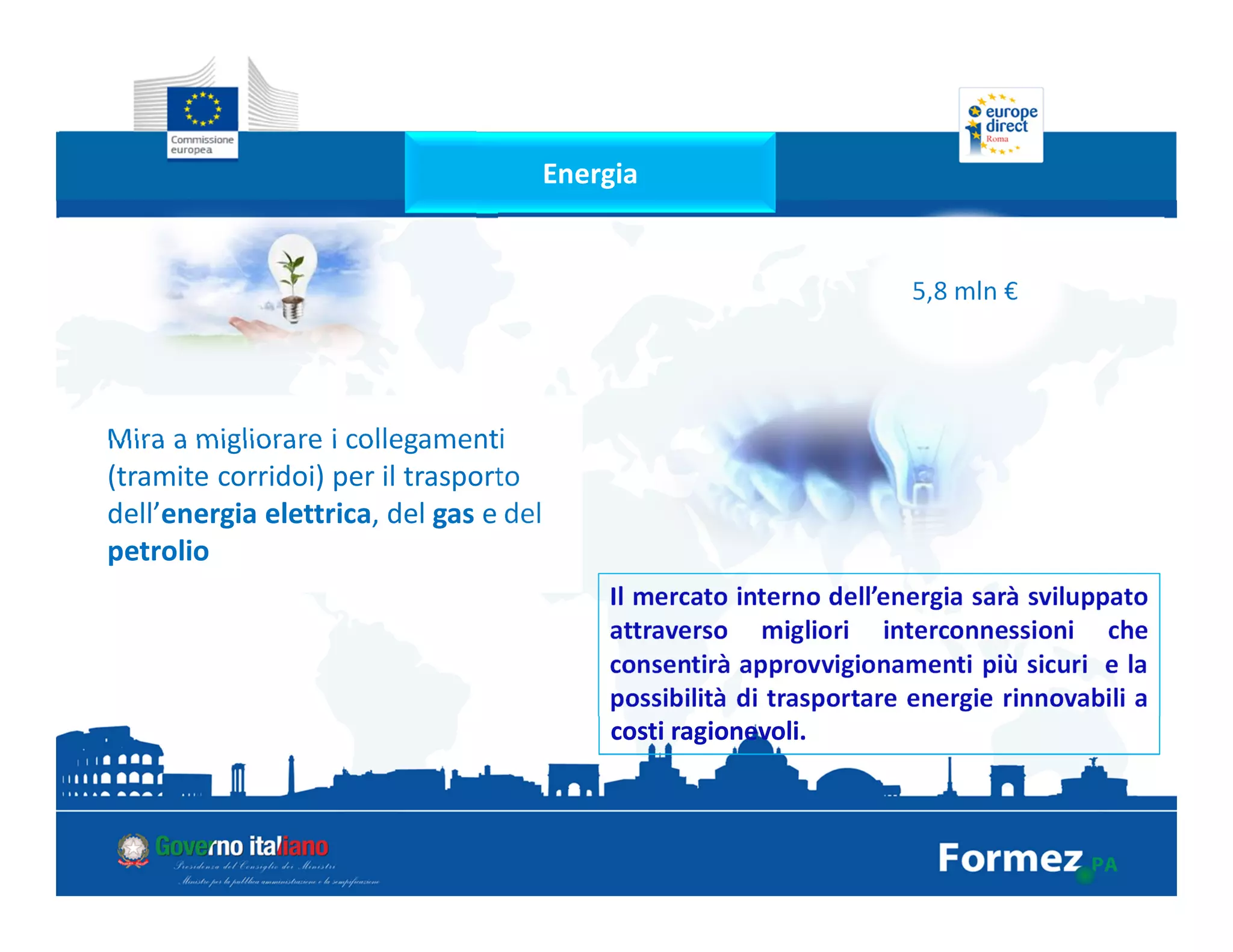 Energia
5,8 mln €
Mira a migliorare i collegamenti
(tramite corridoi) per il trasporto
dell’energia elettrica, del gas e del
petrolio
Il mercato interno dell’energia sarà sviluppato
attraverso migliori interconnessioni che
consentirà approvvigionamenti più sicuri e la
possibilità di trasportare energie rinnovabili a
costi ragionevoli.
 