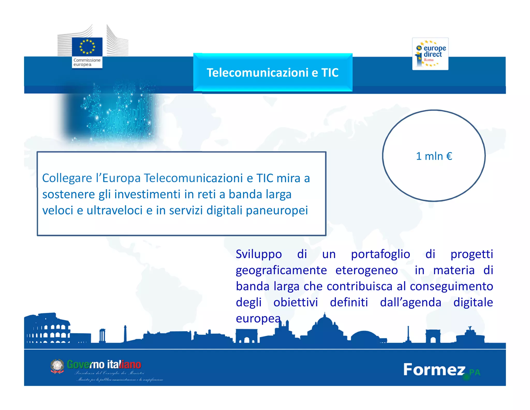 Telecomunicazioni e TIC
Collegare l’Europa Telecomunicazioni e TIC mira a
sostenere gli investimenti in reti a banda larga
veloci e ultraveloci e in servizi digitali paneuropei
1 mln €
Sviluppo di un portafoglio di progetti
geograficamente eterogeneo in materia di
banda larga che contribuisca al conseguimento
degli obiettivi definiti dall’agenda digitale
europea
 