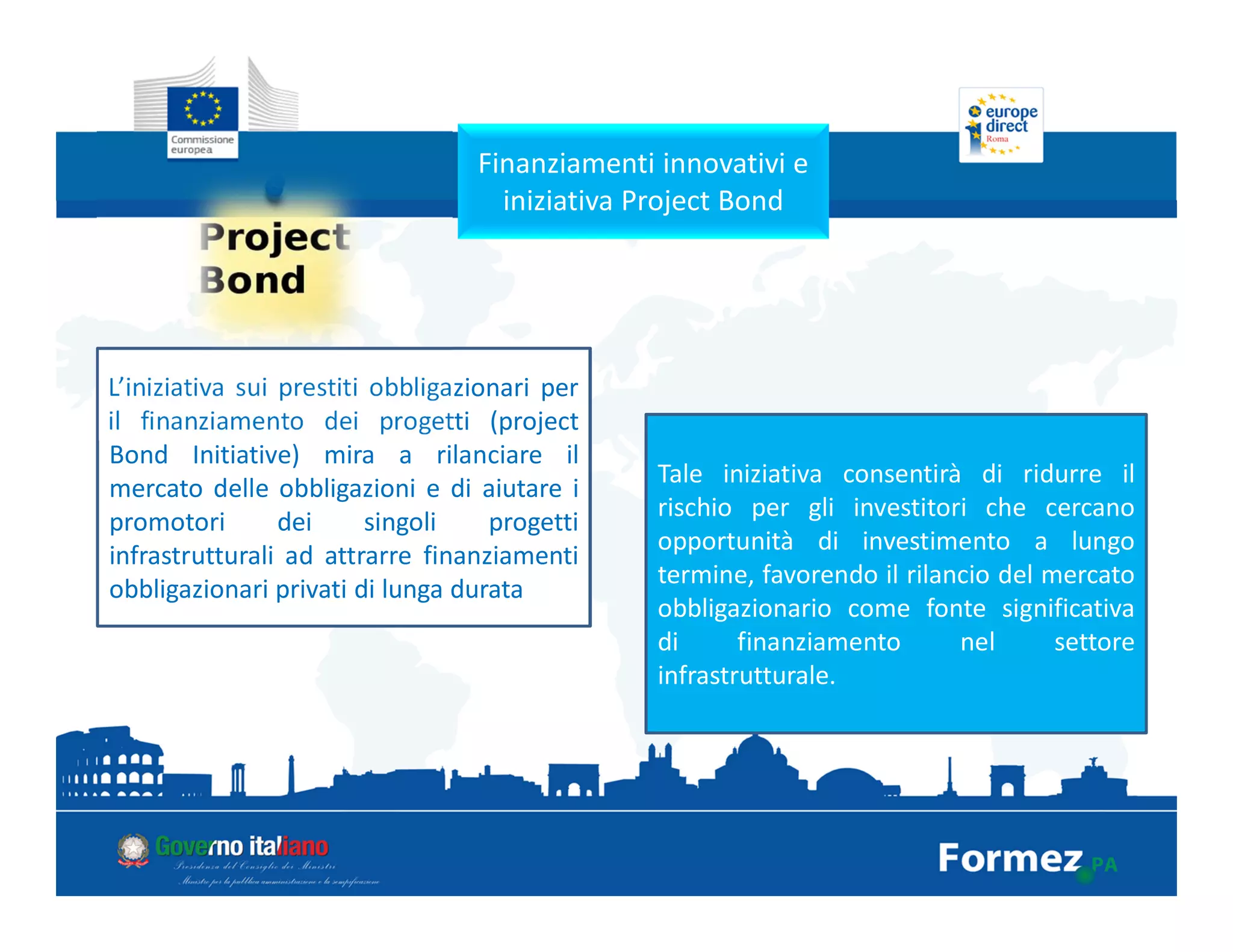 Finanziamenti innovativi e
iniziativa Project Bond
L’iniziativa sui prestiti obbligazionari per
il finanziamento dei progetti (project
Bond Initiative) mira a rilanciare il
mercato delle obbligazioni e di aiutare i
promotori dei singoli progetti
infrastrutturali ad attrarre finanziamenti
obbligazionari privati di lunga durata
Tale iniziativa consentirà di ridurre il
rischio per gli investitori che cercano
opportunità di investimento a lungo
termine, favorendo il rilancio del mercato
obbligazionario come fonte significativa
di finanziamento nel settore
infrastrutturale.
 
