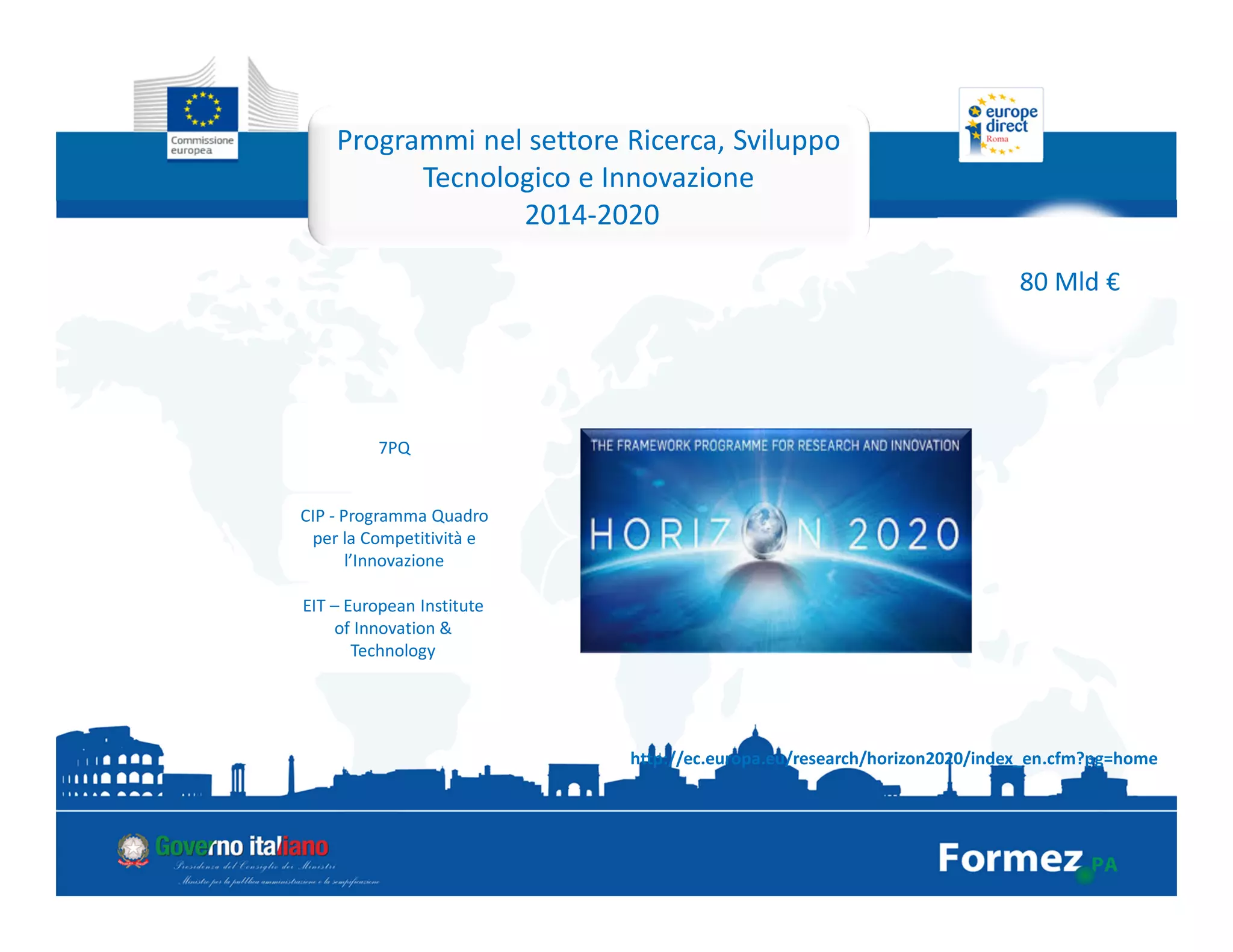 Programmi nel settore Ricerca, Sviluppo
Tecnologico e Innovazione
2014-2020
80 Mld €
7PQ
CIP - Programma Quadro
per la Competitività e
l’Innovazione
EIT – European Institute
of Innovation &
Technology
http://ec.europa.eu/research/horizon2020/index_en.cfm?pg=home
 