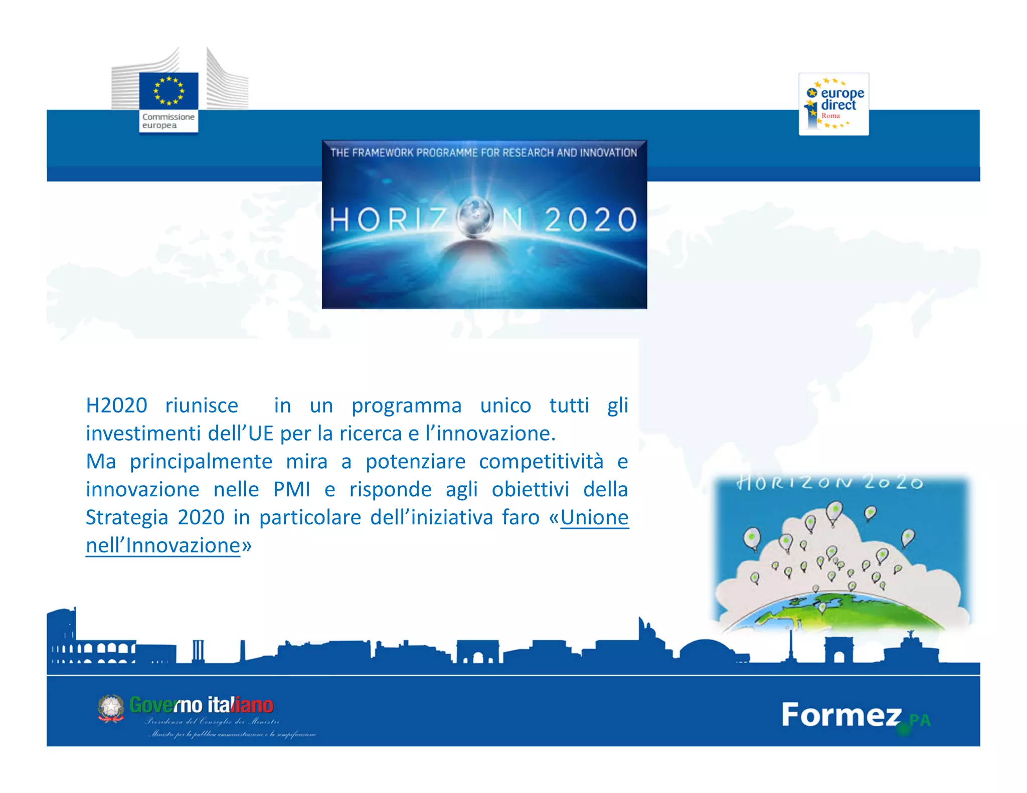 H2020 riunisce in un programma unico tutti gli
investimenti dell’UE per la ricerca e l’innovazione.
Ma principalmente mira a potenziare competitività e
innovazione nelle PMI e risponde agli obiettivi della
Strategia 2020 in particolare dell’iniziativa faro «Unione
nell’Innovazione»
 