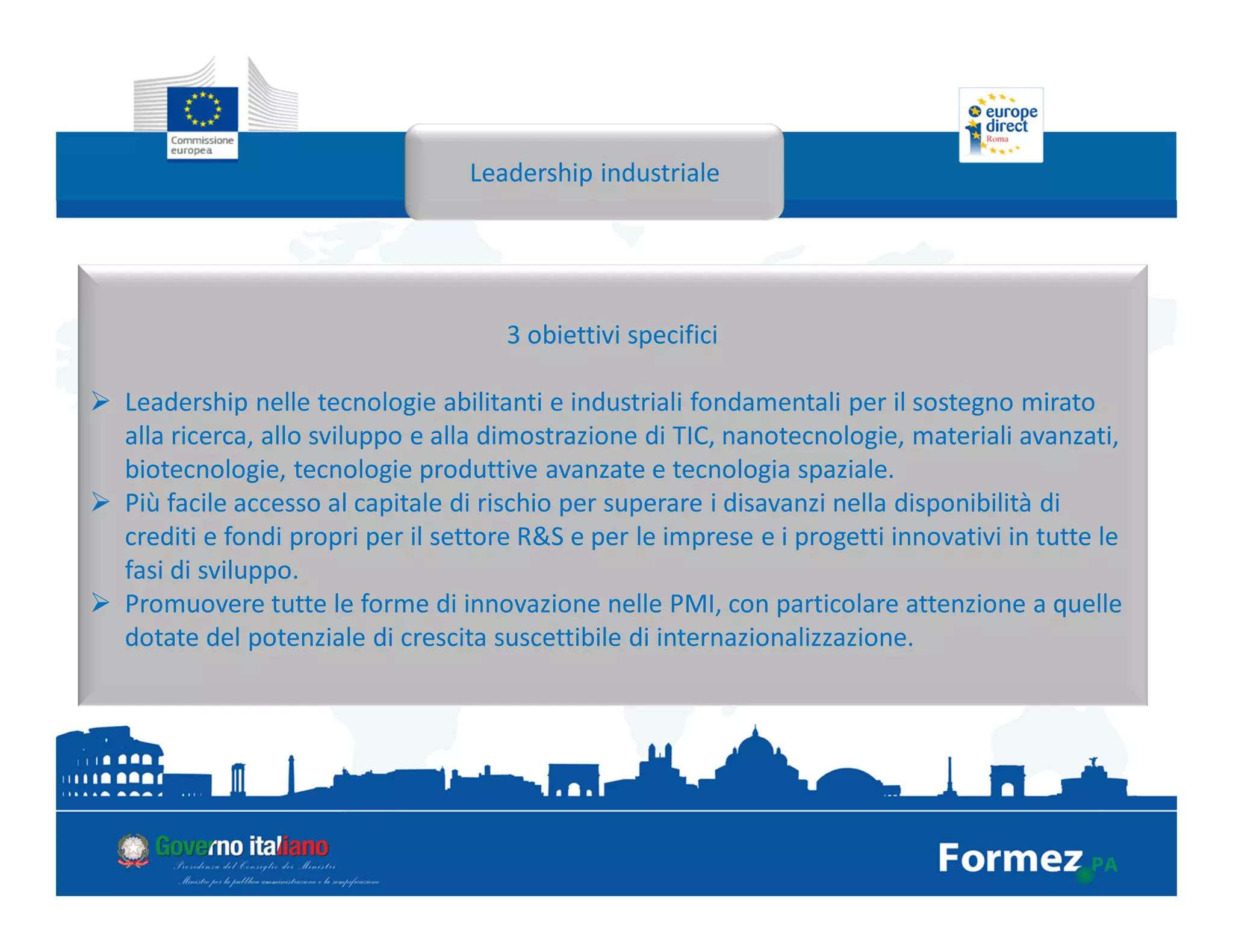 Leadership industriale
3 obiettivi specifici
Leadership nelle tecnologie abilitanti e industriali fondamentali per il sostegno mirato
alla ricerca, allo sviluppo e alla dimostrazione di TIC, nanotecnologie, materiali avanzati,
biotecnologie, tecnologie produttive avanzate e tecnologia spaziale.
Più facile accesso al capitale di rischio per superare i disavanzi nella disponibilità di
crediti e fondi propri per il settore R&S e per le imprese e i progetti innovativi in tutte le
fasi di sviluppo.
Promuovere tutte le forme di innovazione nelle PMI, con particolare attenzione a quelle
dotate del potenziale di crescita suscettibile di internazionalizzazione.
 