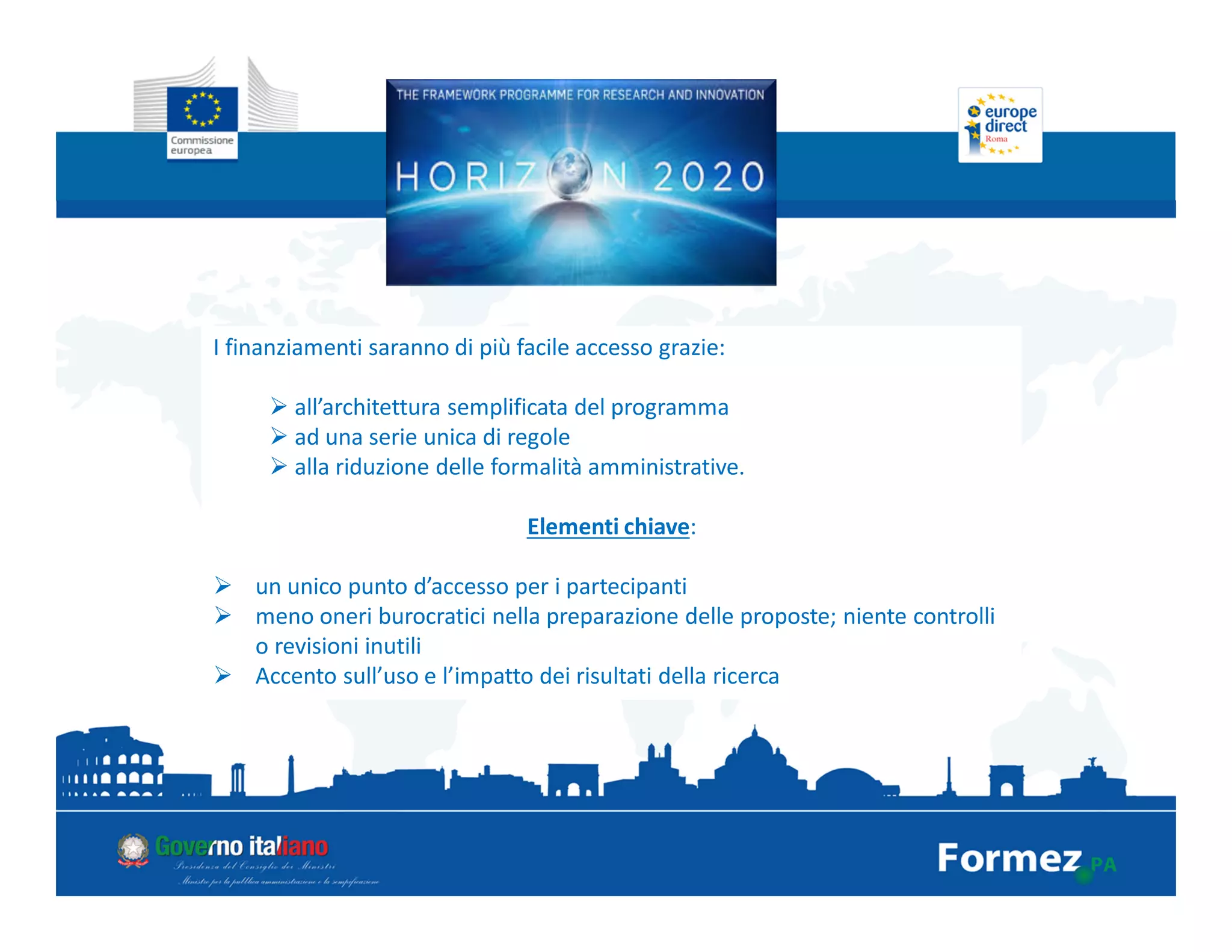 I finanziamenti saranno di più facile accesso grazie:
all’architettura semplificata del programma
ad una serie unica di regole
alla riduzione delle formalità amministrative.
Elementi chiave:
un unico punto d’accesso per i partecipanti
meno oneri burocratici nella preparazione delle proposte; niente controlli
o revisioni inutili
Accento sull’uso e l’impatto dei risultati della ricerca
 
