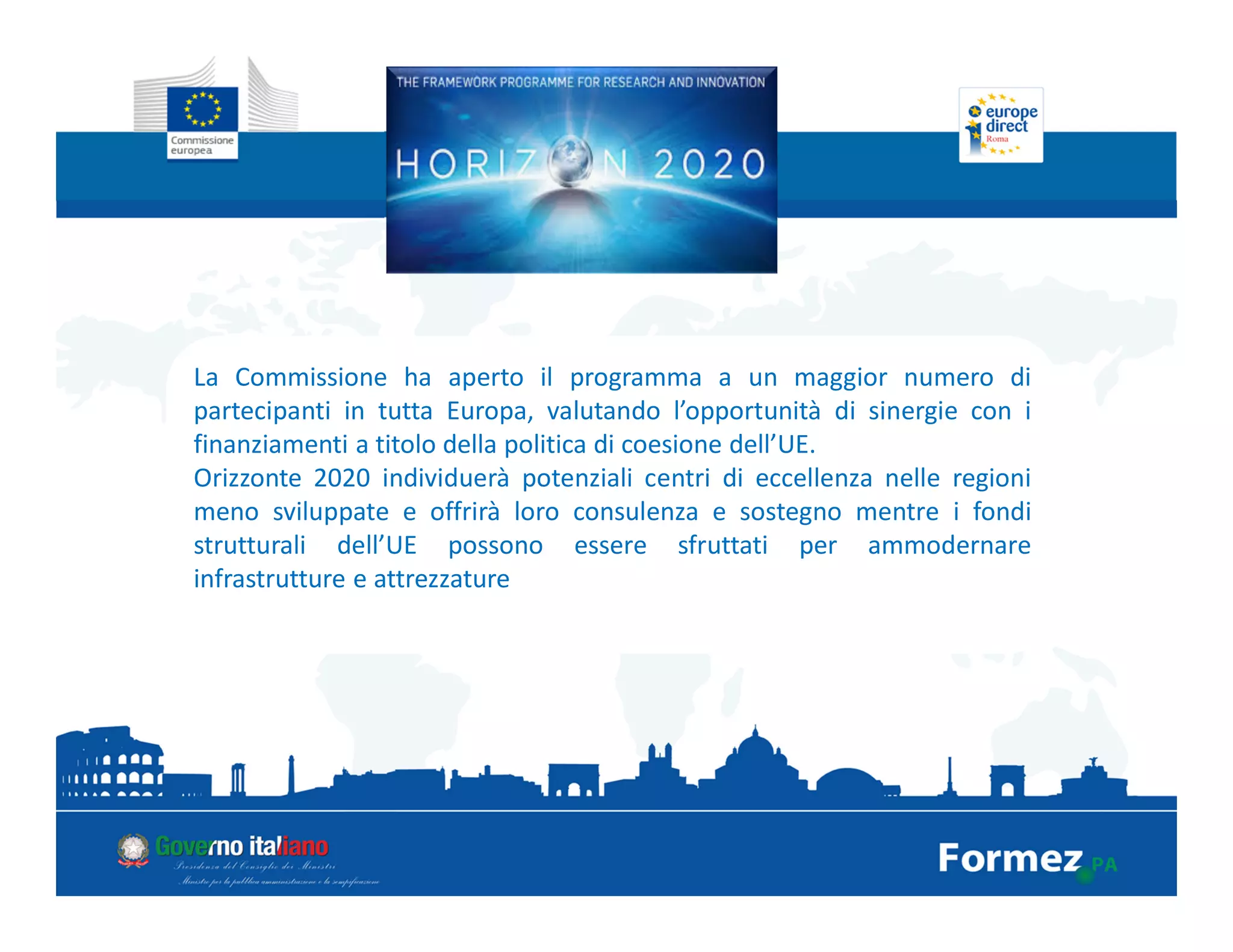 La Commissione ha aperto il programma a un maggior numero di
partecipanti in tutta Europa, valutando l’opportunità di sinergie con i
finanziamenti a titolo della politica di coesione dell’UE.
Orizzonte 2020 individuerà potenziali centri di eccellenza nelle regioni
meno sviluppate e offrirà loro consulenza e sostegno mentre i fondi
strutturali dell’UE possono essere sfruttati per ammodernare
infrastrutture e attrezzature
 