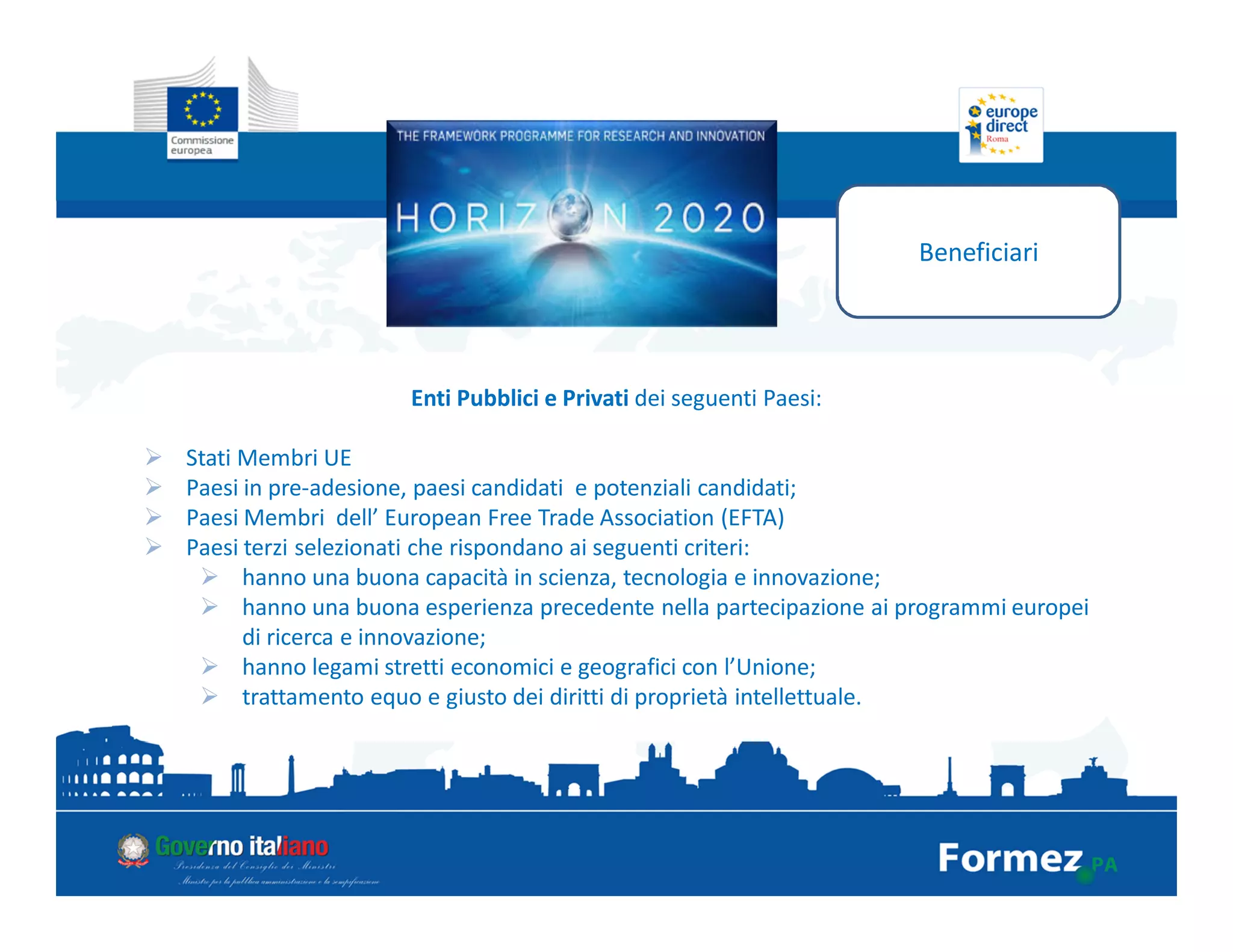 Beneficiari
Enti Pubblici e Privati dei seguenti Paesi:
Stati Membri UE
Paesi in pre-adesione, paesi candidati e potenziali candidati;
Paesi Membri dell’ European Free Trade Association (EFTA)
Paesi terzi selezionati che rispondano ai seguenti criteri:
hanno una buona capacità in scienza, tecnologia e innovazione;
hanno una buona esperienza precedente nella partecipazione ai programmi europei
di ricerca e innovazione;
hanno legami stretti economici e geografici con l’Unione;
trattamento equo e giusto dei diritti di proprietà intellettuale.
 