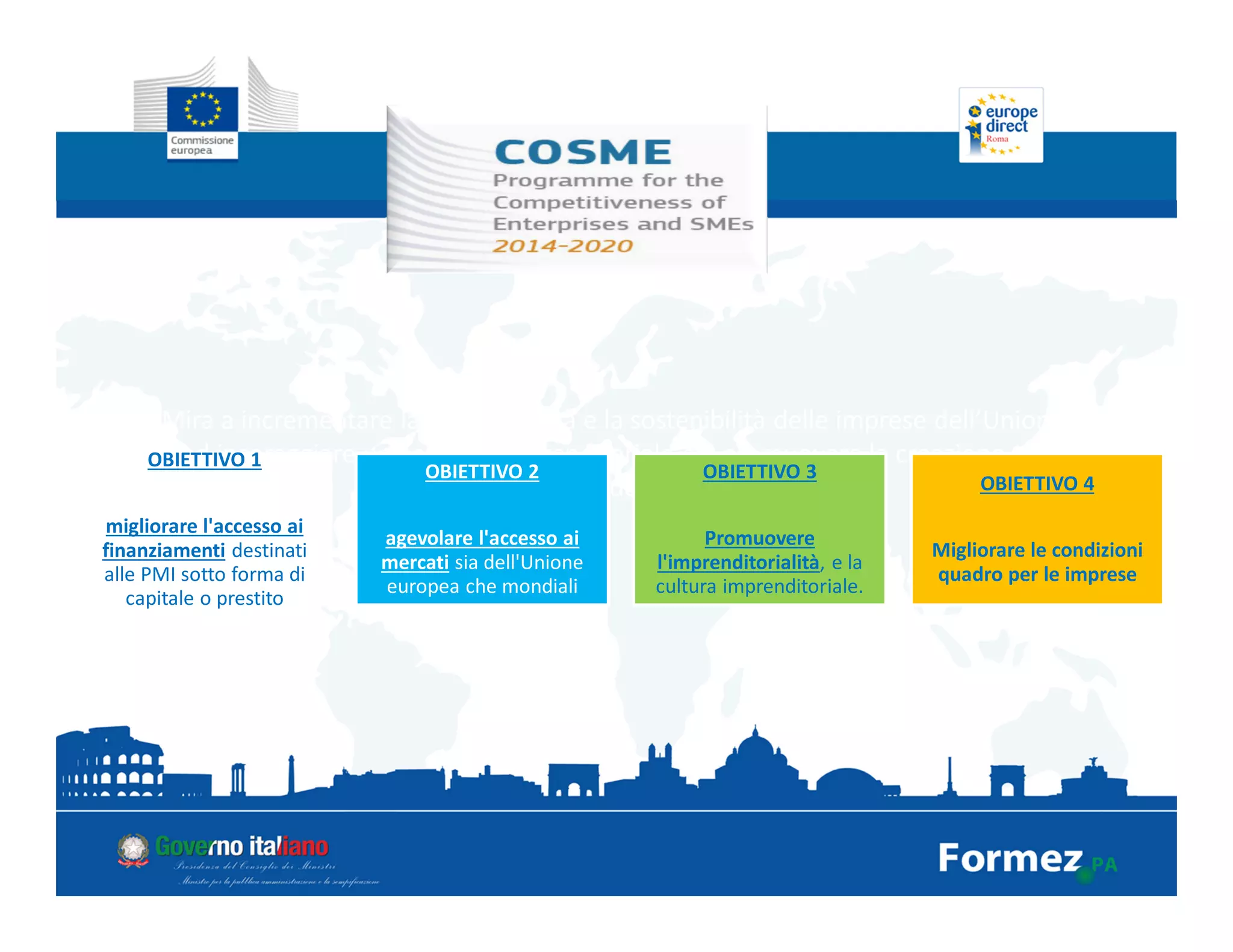 Mira a incrementare la competitività e la sostenibilità delle imprese dell’Unione,
ad incoraggiare una cultura imprenditoriale e a promuovere la creazione e la
crescita delle PMI
OBIETTIVO 1
migliorare l'accesso ai
finanziamenti destinati
alle PMI sotto forma di
capitale o prestito
OBIETTIVO 2
agevolare l'accesso ai
mercati sia dell'Unione
europea che mondiali
OBIETTIVO 3
Promuovere
l'imprenditorialità, e la
cultura imprenditoriale.
OBIETTIVO 4
Migliorare le condizioni
quadro per le imprese
 
