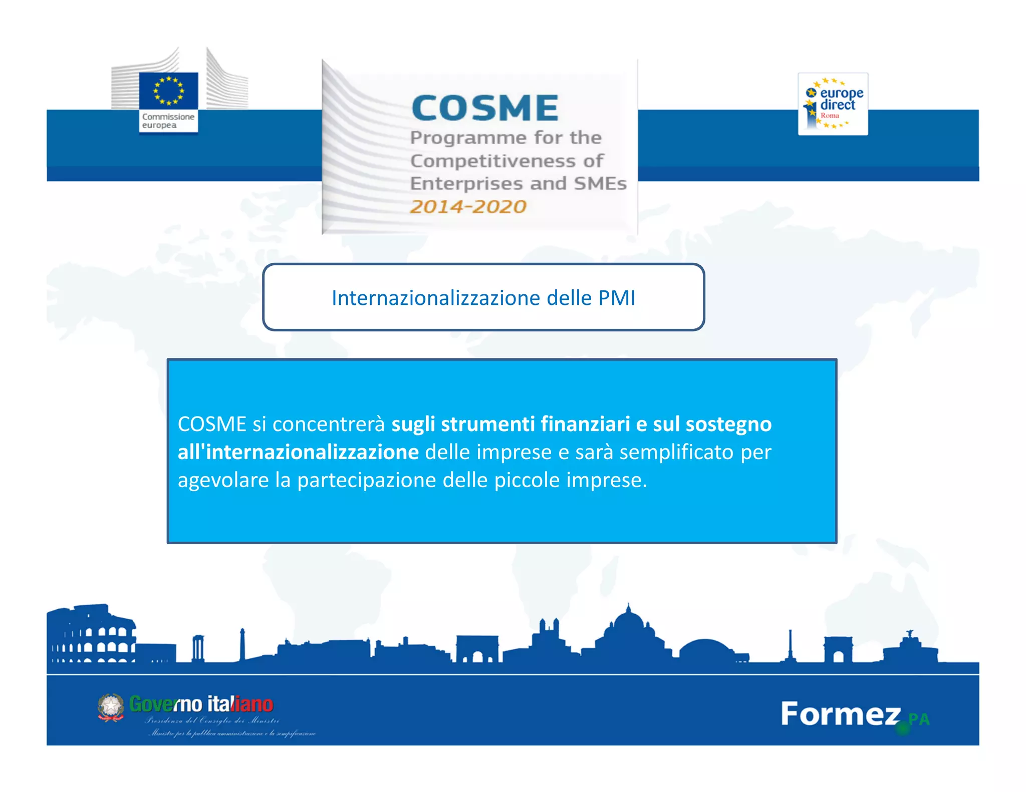 Internazionalizzazione delle PMI
COSME si concentrerà sugli strumenti finanziari e sul sostegno
all'internazionalizzazione delle imprese e sarà semplificato per
agevolare la partecipazione delle piccole imprese.
 