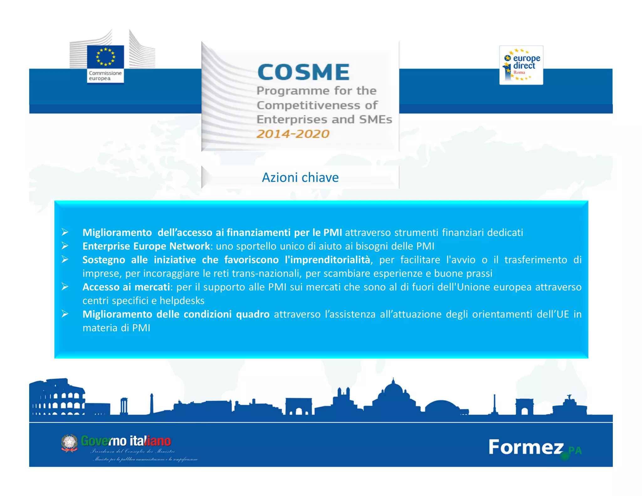 Azioni chiave
Miglioramento dell’accesso ai finanziamenti per le PMI attraverso strumenti finanziari dedicati
Enterprise Europe Network: uno sportello unico di aiuto ai bisogni delle PMI
Sostegno alle iniziative che favoriscono l'imprenditorialità, per facilitare l'avvio o il trasferimento di
imprese, per incoraggiare le reti trans-nazionali, per scambiare esperienze e buone prassi
Accesso ai mercati: per il supporto alle PMI sui mercati che sono al di fuori dell'Unione europea attraverso
centri specifici e helpdesks
Miglioramento delle condizioni quadro attraverso l’assistenza all’attuazione degli orientamenti dell’UE in
materia di PMI
 
