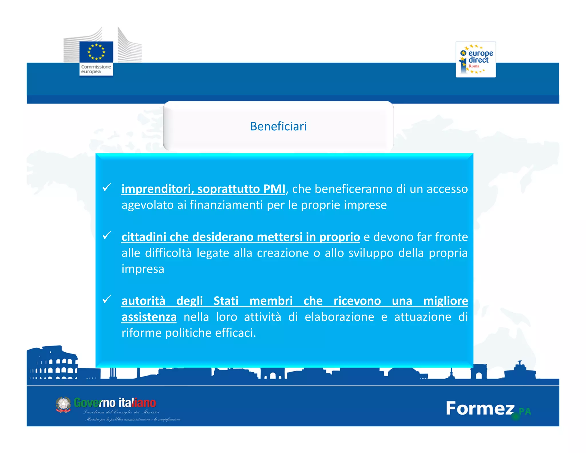 Beneficiari
imprenditori, soprattutto PMI, che beneficeranno di un accesso
agevolato ai finanziamenti per le proprie imprese
cittadini che desiderano mettersi in proprio e devono far fronte
alle difficoltà legate alla creazione o allo sviluppo della propria
impresa
autorità degli Stati membri che ricevono una migliore
assistenza nella loro attività di elaborazione e attuazione di
riforme politiche efficaci.
 
