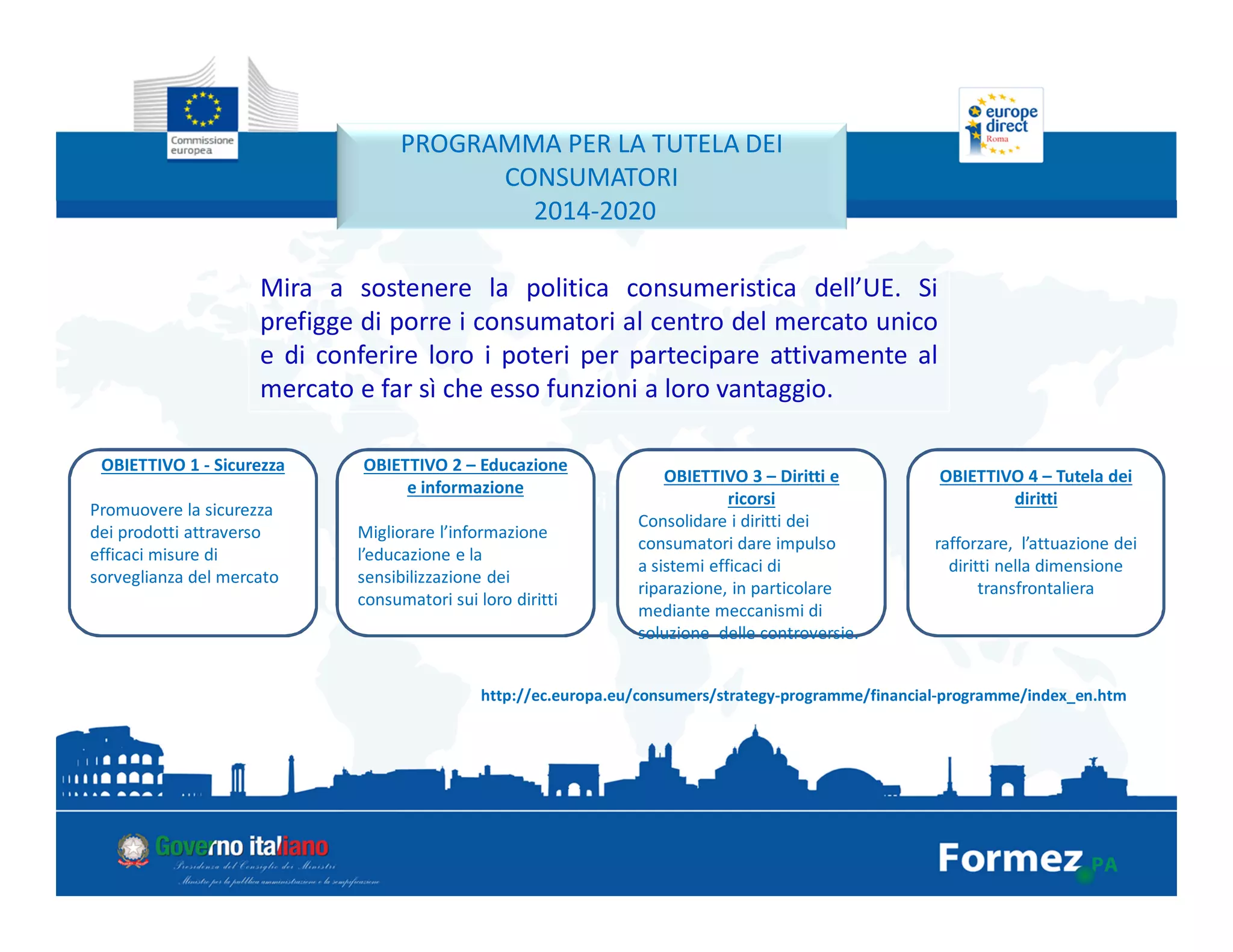 http://ec.europa.eu/consumers/strategy-programme/financial-programme/index_en.htm
PROGRAMMA PER LA TUTELA DEI
CONSUMATORI
2014-2020
Mira a sostenere la politica consumeristica dell’UE. Si
prefigge di porre i consumatori al centro del mercato unico
e di conferire loro i poteri per partecipare attivamente al
mercato e far sì che esso funzioni a loro vantaggio.
4 obiettivi Chiave
OBIETTIVO 1 - Sicurezza
Promuovere la sicurezza
dei prodotti attraverso
efficaci misure di
sorveglianza del mercato
OBIETTIVO 2 – Educazione
e informazione
Migliorare l’informazione
l’educazione e la
sensibilizzazione dei
consumatori sui loro diritti
OBIETTIVO 3 – Diritti e
ricorsi
Consolidare i diritti dei
consumatori dare impulso
a sistemi efficaci di
riparazione, in particolare
mediante meccanismi di
soluzione delle controversie.
OBIETTIVO 4 – Tutela dei
diritti
rafforzare, l’attuazione dei
diritti nella dimensione
transfrontaliera
 