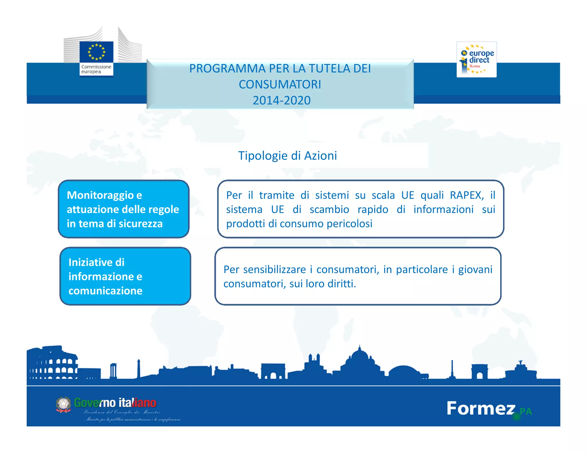 PROGRAMMA PER LA TUTELA DEI
CONSUMATORI
2014-2020
Tipologie di Azioni
Monitoraggio e
attuazione delle regole
in tema di sicurezza
Per il tramite di sistemi su scala UE quali RAPEX, il
sistema UE di scambio rapido di informazioni sui
prodotti di consumo pericolosi
Iniziative di
informazione e
comunicazione
Per sensibilizzare i consumatori, in particolare i giovani
consumatori, sui loro diritti.
 
