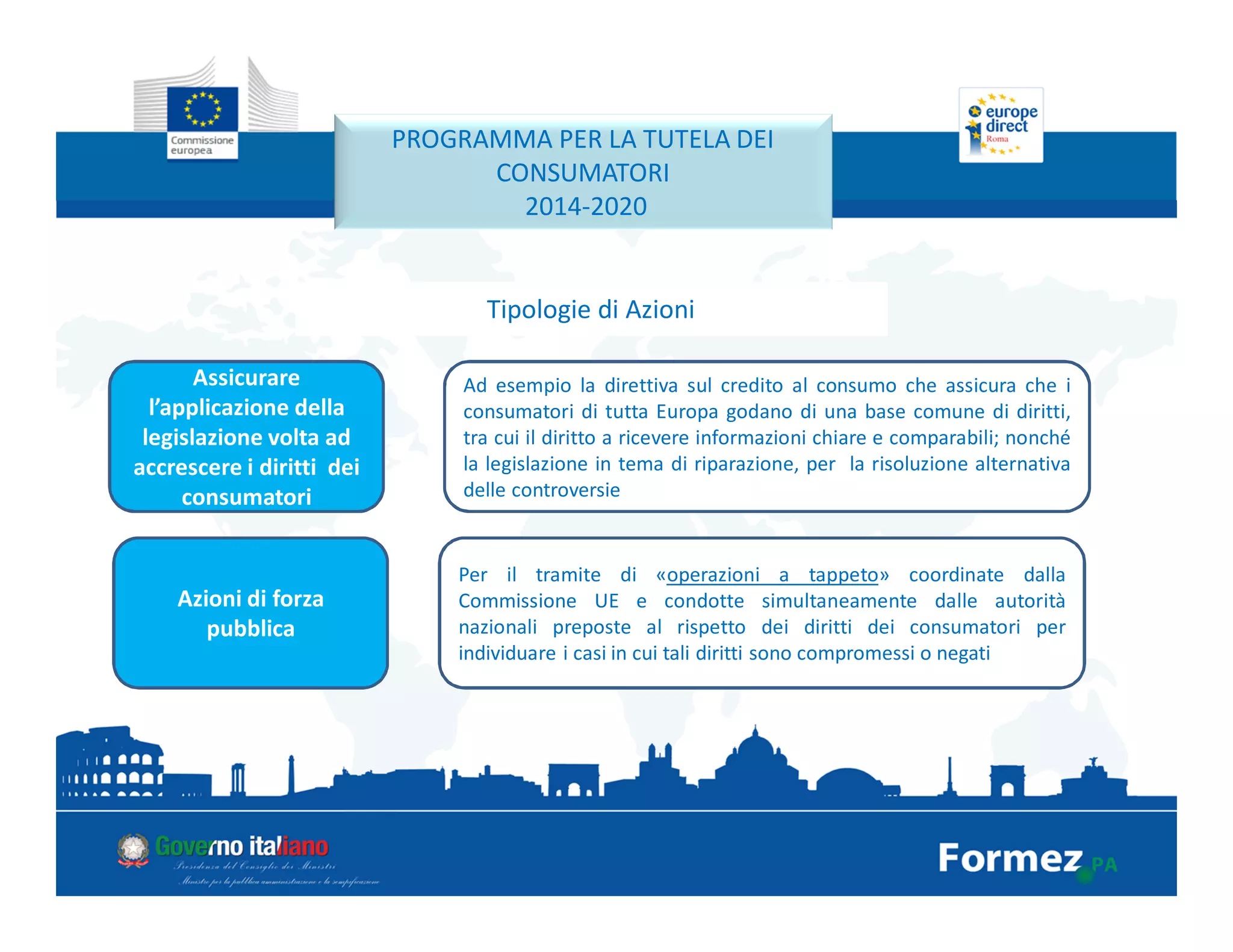 Assicurare
l’applicazione della
legislazione volta ad
accrescere i diritti dei
consumatori
PROGRAMMA PER LA TUTELA DEI
CONSUMATORI
2014-2020
Tipologie di Azioni
Ad esempio la direttiva sul credito al consumo che assicura che i
consumatori di tutta Europa godano di una base comune di diritti,
tra cui il diritto a ricevere informazioni chiare e comparabili; nonché
la legislazione in tema di riparazione, per la risoluzione alternativa
delle controversie
Azioni di forza
pubblica
Per il tramite di «operazioni a tappeto» coordinate dalla
Commissione UE e condotte simultaneamente dalle autorità
nazionali preposte al rispetto dei diritti dei consumatori per
individuare i casi in cui tali diritti sono compromessi o negati
 