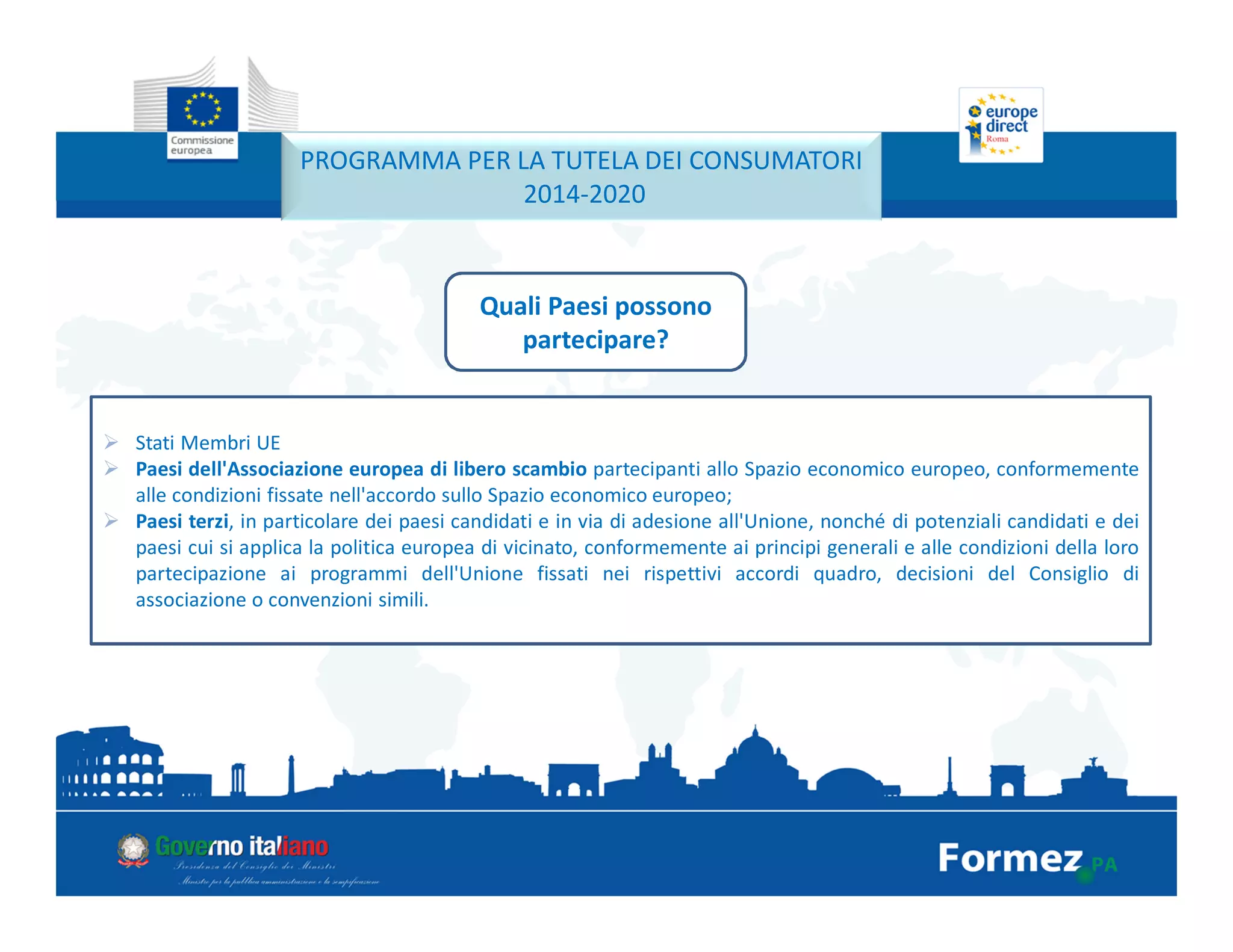 PROGRAMMA PER LA TUTELA DEI CONSUMATORI
2014-2020
Quali Paesi possono
partecipare?
Stati Membri UE
Paesi dell'Associazione europea di libero scambio partecipanti allo Spazio economico europeo, conformemente
alle condizioni fissate nell'accordo sullo Spazio economico europeo;
Paesi terzi, in particolare dei paesi candidati e in via di adesione all'Unione, nonché di potenziali candidati e dei
paesi cui si applica la politica europea di vicinato, conformemente ai principi generali e alle condizioni della loro
partecipazione ai programmi dell'Unione fissati nei rispettivi accordi quadro, decisioni del Consiglio di
associazione o convenzioni simili.
 