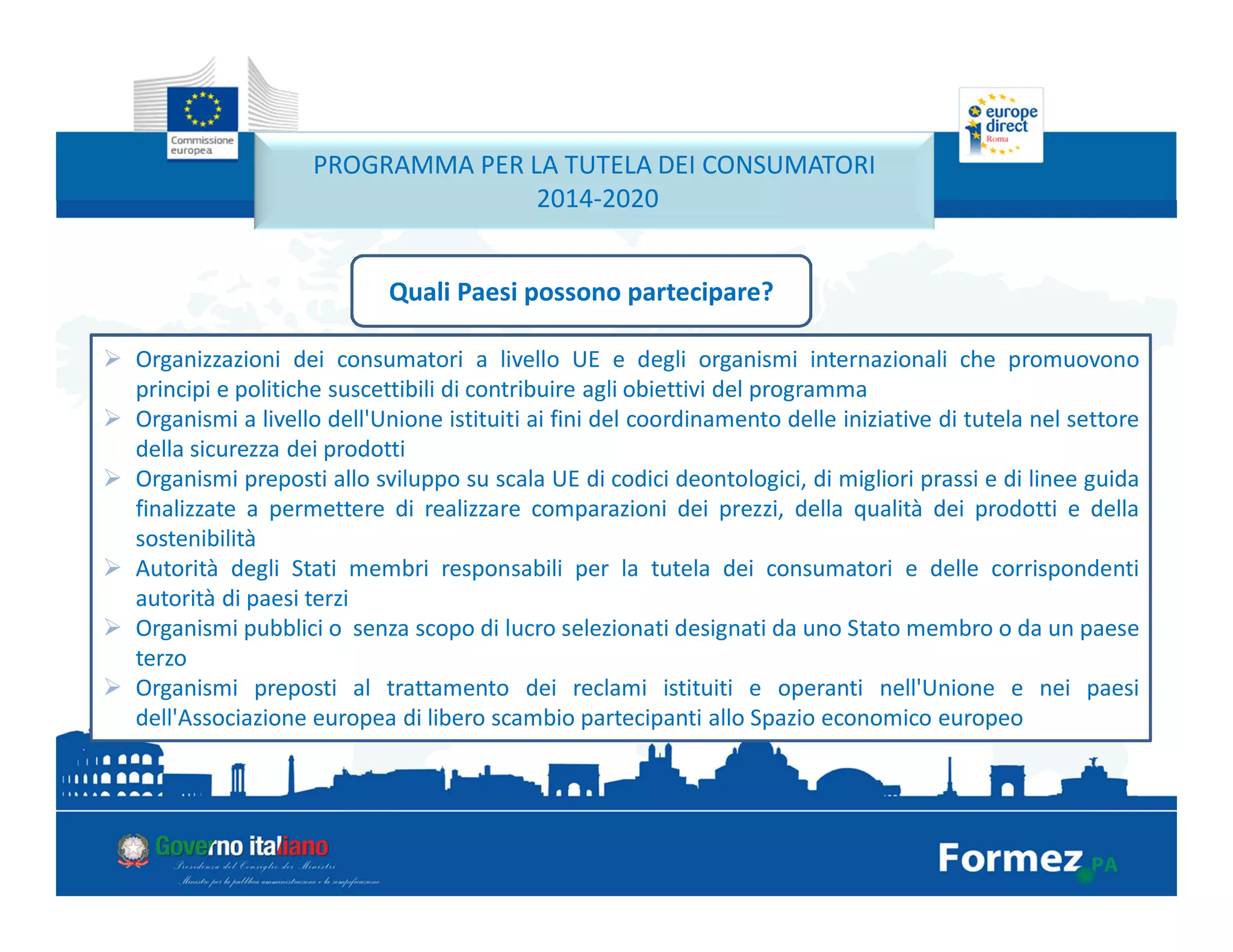 PROGRAMMA PER LA TUTELA DEI CONSUMATORI
2014-2020
Quali Paesi possono partecipare?
Organizzazioni dei consumatori a livello UE e degli organismi internazionali che promuovono
principi e politiche suscettibili di contribuire agli obiettivi del programma
Organismi a livello dell'Unione istituiti ai fini del coordinamento delle iniziative di tutela nel settore
della sicurezza dei prodotti
Organismi preposti allo sviluppo su scala UE di codici deontologici, di migliori prassi e di linee guida
finalizzate a permettere di realizzare comparazioni dei prezzi, della qualità dei prodotti e della
sostenibilità
Autorità degli Stati membri responsabili per la tutela dei consumatori e delle corrispondenti
autorità di paesi terzi
Organismi pubblici o senza scopo di lucro selezionati designati da uno Stato membro o da un paese
terzo
Organismi preposti al trattamento dei reclami istituiti e operanti nell'Unione e nei paesi
dell'Associazione europea di libero scambio partecipanti allo Spazio economico europeo
 