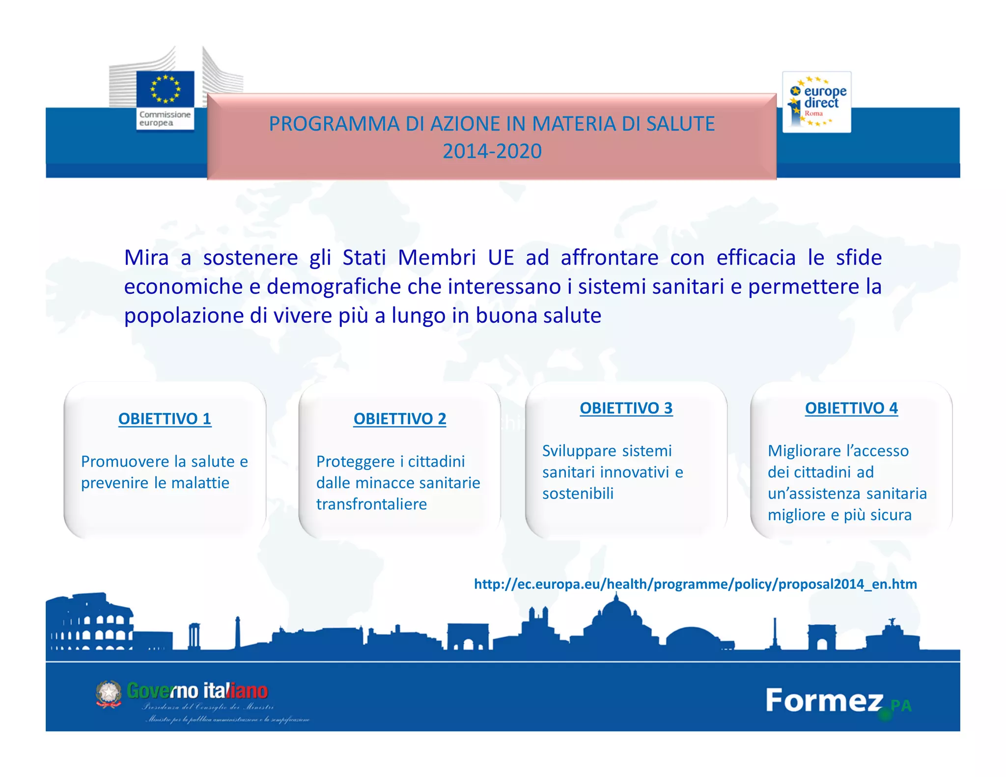 Mira a sostenere gli Stati Membri UE ad affrontare con efficacia le sfide
economiche e demografiche che interessano i sistemi sanitari e permettere la
popolazione di vivere più a lungo in buona salute
PROGRAMMA DI AZIONE IN MATERIA DI SALUTE
2014-2020
http://ec.europa.eu/health/programme/policy/proposal2014_en.htm
4 obiettivi chiaveOBIETTIVO 1
Promuovere la salute e
prevenire le malattie
OBIETTIVO 2
Proteggere i cittadini
dalle minacce sanitarie
transfrontaliere
OBIETTIVO 3
Sviluppare sistemi
sanitari innovativi e
sostenibili
OBIETTIVO 4
Migliorare l’accesso
dei cittadini ad
un’assistenza sanitaria
migliore e più sicura
 