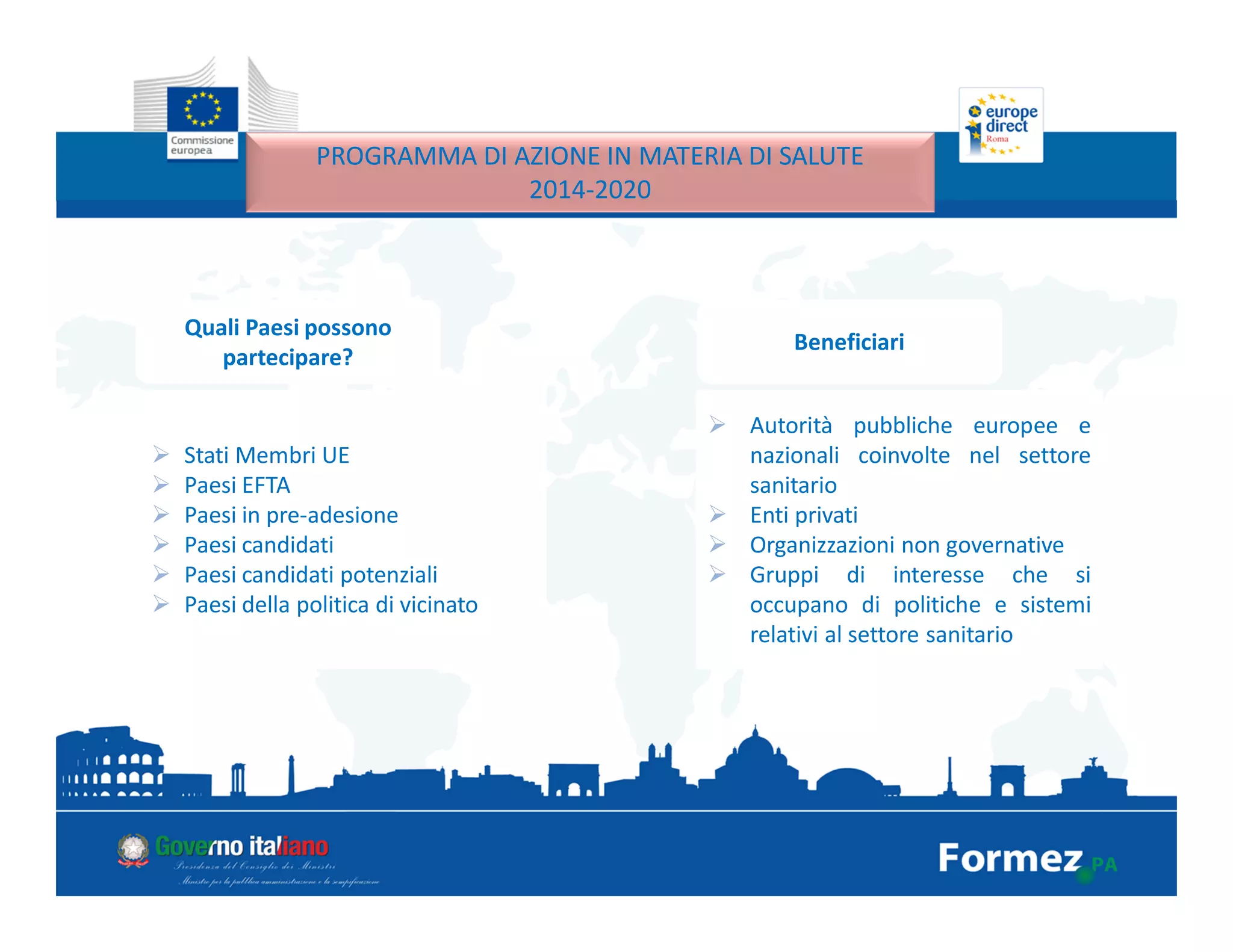 PROGRAMMA DI AZIONE IN MATERIA DI SALUTE
2014-2020
Quali Paesi possono
partecipare?
Stati Membri UE
Paesi EFTA
Paesi in pre-adesione
Paesi candidati
Paesi candidati potenziali
Paesi della politica di vicinato
Beneficiari
Autorità pubbliche europee e
nazionali coinvolte nel settore
sanitario
Enti privati
Organizzazioni non governative
Gruppi di interesse che si
occupano di politiche e sistemi
relativi al settore sanitario
 