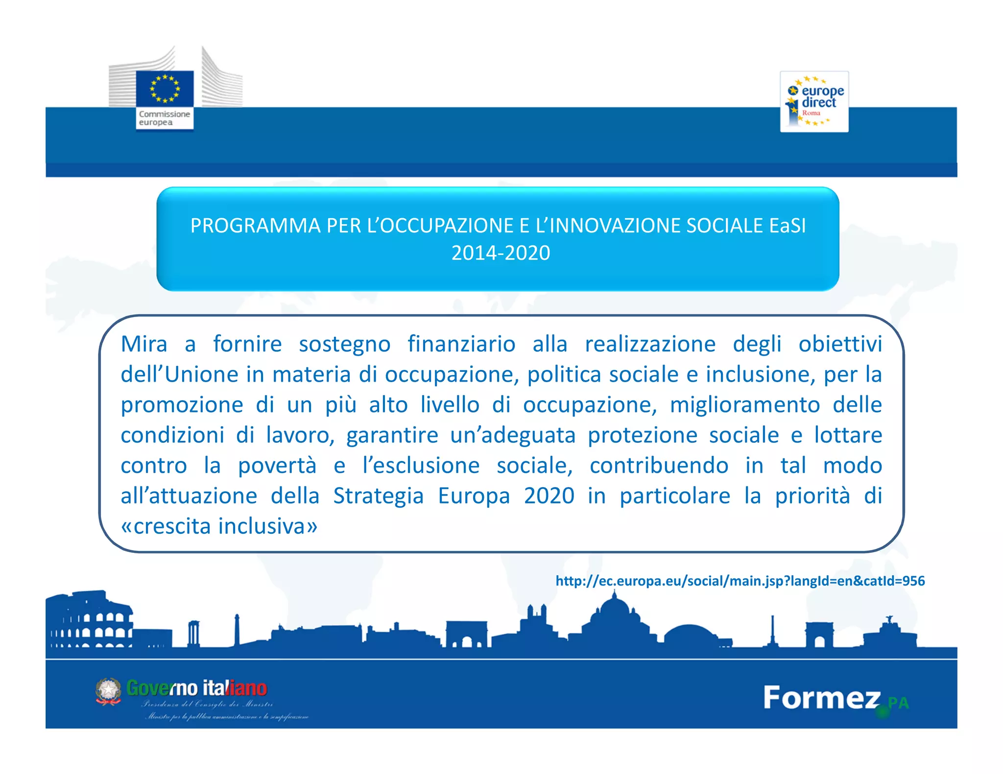 PROGRAMMA PER L’OCCUPAZIONE E L’INNOVAZIONE SOCIALE EaSI
2014-2020
http://ec.europa.eu/social/main.jsp?langId=en&catId=956
Mira a fornire sostegno finanziario alla realizzazione degli obiettivi
dell’Unione in materia di occupazione, politica sociale e inclusione, per la
promozione di un più alto livello di occupazione, miglioramento delle
condizioni di lavoro, garantire un’adeguata protezione sociale e lottare
contro la povertà e l’esclusione sociale, contribuendo in tal modo
all’attuazione della Strategia Europa 2020 in particolare la priorità di
«crescita inclusiva»
 