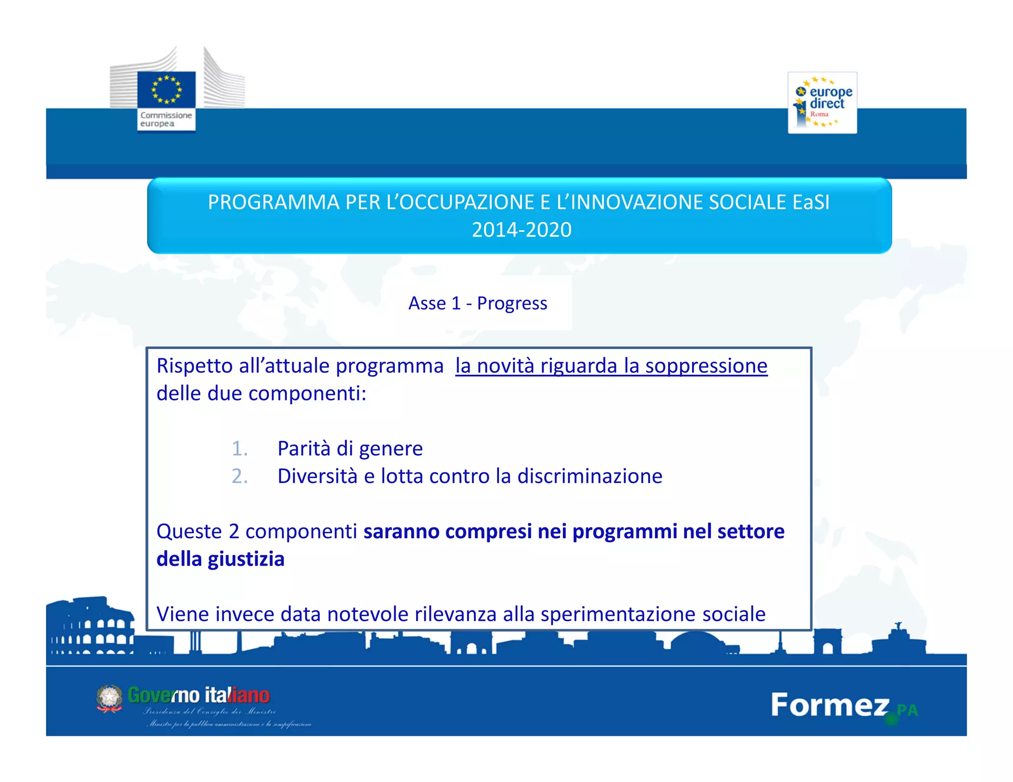 PROGRAMMA PER L’OCCUPAZIONE E L’INNOVAZIONE SOCIALE EaSI
2014-2020
Asse 1 - Progress
Rispetto all’attuale programma la novità riguarda la soppressione
delle due componenti:
1. Parità di genere
2. Diversità e lotta contro la discriminazione
Queste 2 componenti saranno compresi nei programmi nel settore
della giustizia
Viene invece data notevole rilevanza alla sperimentazione sociale
 