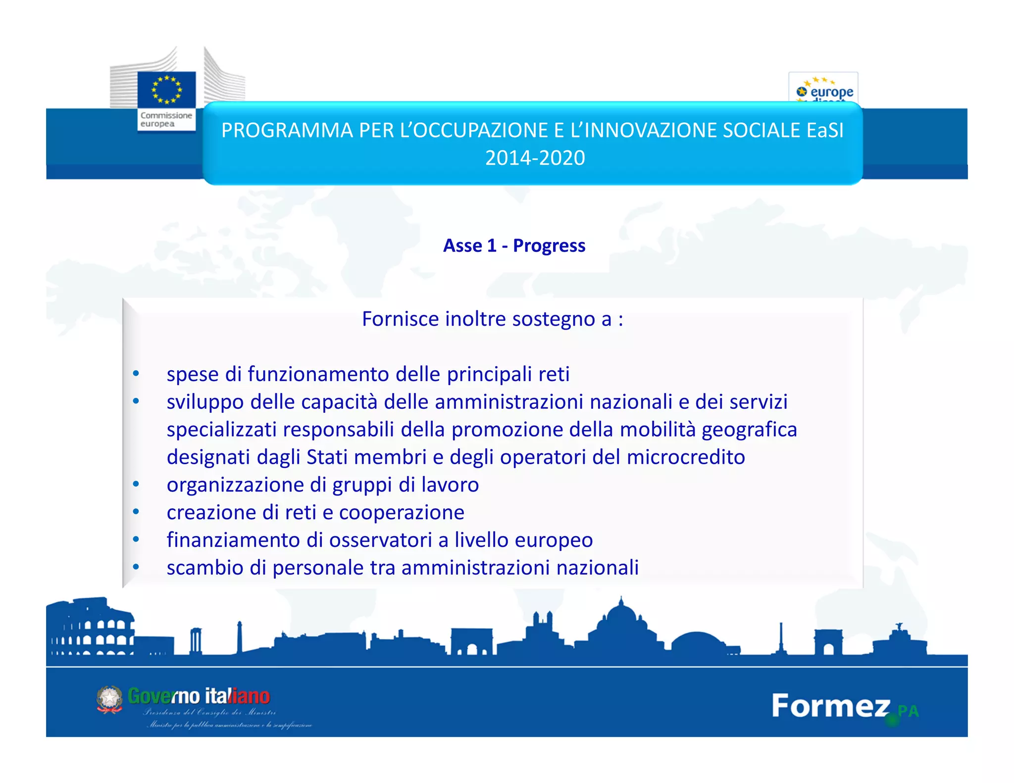 Fornisce inoltre sostegno a :
• spese di funzionamento delle principali reti
• sviluppo delle capacità delle amministrazioni nazionali e dei servizi
specializzati responsabili della promozione della mobilità geografica
designati dagli Stati membri e degli operatori del microcredito
• organizzazione di gruppi di lavoro
• creazione di reti e cooperazione
• finanziamento di osservatori a livello europeo
• scambio di personale tra amministrazioni nazionali
PROGRAMMA PER L’OCCUPAZIONE E L’INNOVAZIONE SOCIALE EaSI
2014-2020
Asse 1 - Progress
 