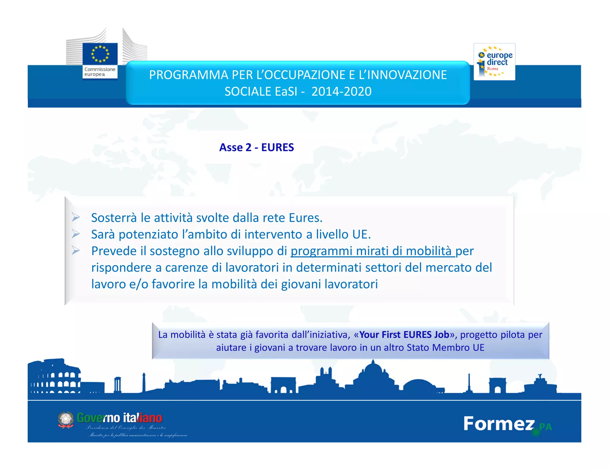 Sosterrà le attività svolte dalla rete Eures.
Sarà potenziato l’ambito di intervento a livello UE.
Prevede il sostegno allo sviluppo di programmi mirati di mobilità per
rispondere a carenze di lavoratori in determinati settori del mercato del
lavoro e/o favorire la mobilità dei giovani lavoratori
La mobilità è stata già favorita dall’iniziativa, «Your First EURES Job», progetto pilota per
aiutare i giovani a trovare lavoro in un altro Stato Membro UE
PROGRAMMA PER L’OCCUPAZIONE E L’INNOVAZIONE
SOCIALE EaSI - 2014-2020
Asse 2 - EURES
 