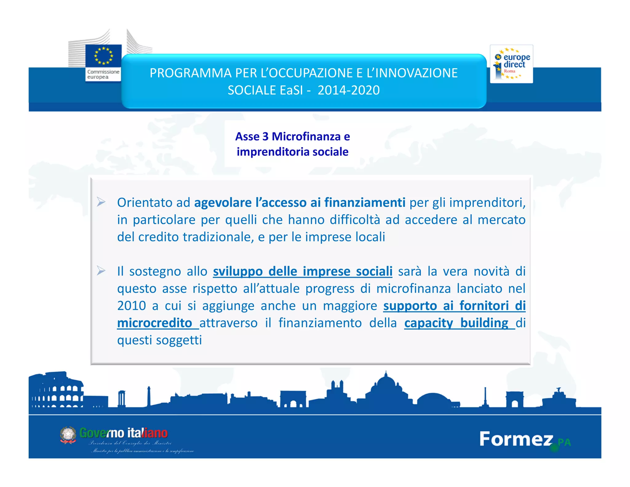 Orientato ad agevolare l’accesso ai finanziamenti per gli imprenditori,
in particolare per quelli che hanno difficoltà ad accedere al mercato
del credito tradizionale, e per le imprese locali
Il sostegno allo sviluppo delle imprese sociali sarà la vera novità di
questo asse rispetto all’attuale progress di microfinanza lanciato nel
2010 a cui si aggiunge anche un maggiore supporto ai fornitori di
microcredito attraverso il finanziamento della capacity building di
questi soggetti
PROGRAMMA PER L’OCCUPAZIONE E L’INNOVAZIONE
SOCIALE EaSI - 2014-2020
Asse 3 Microfinanza e
imprenditoria sociale
 