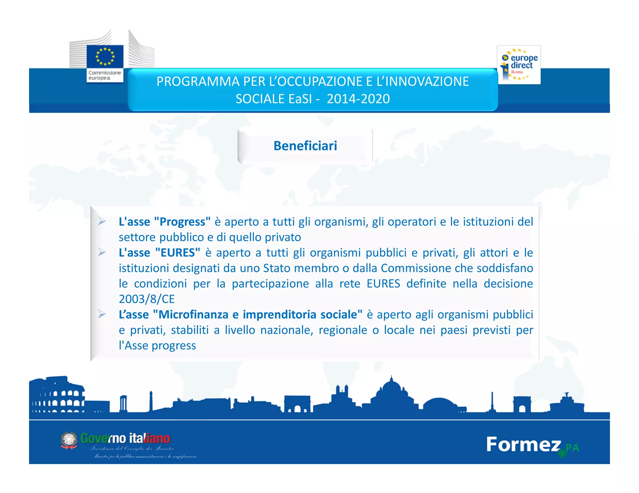 L'asse "Progress" è aperto a tutti gli organismi, gli operatori e le istituzioni del
settore pubblico e di quello privato
L'asse "EURES" è aperto a tutti gli organismi pubblici e privati, gli attori e le
istituzioni designati da uno Stato membro o dalla Commissione che soddisfano
le condizioni per la partecipazione alla rete EURES definite nella decisione
2003/8/CE
L’asse "Microfinanza e imprenditoria sociale" è aperto agli organismi pubblici
e privati, stabiliti a livello nazionale, regionale o locale nei paesi previsti per
l'Asse progress
PROGRAMMA PER L’OCCUPAZIONE E L’INNOVAZIONE
SOCIALE EaSI - 2014-2020
Beneficiari
 