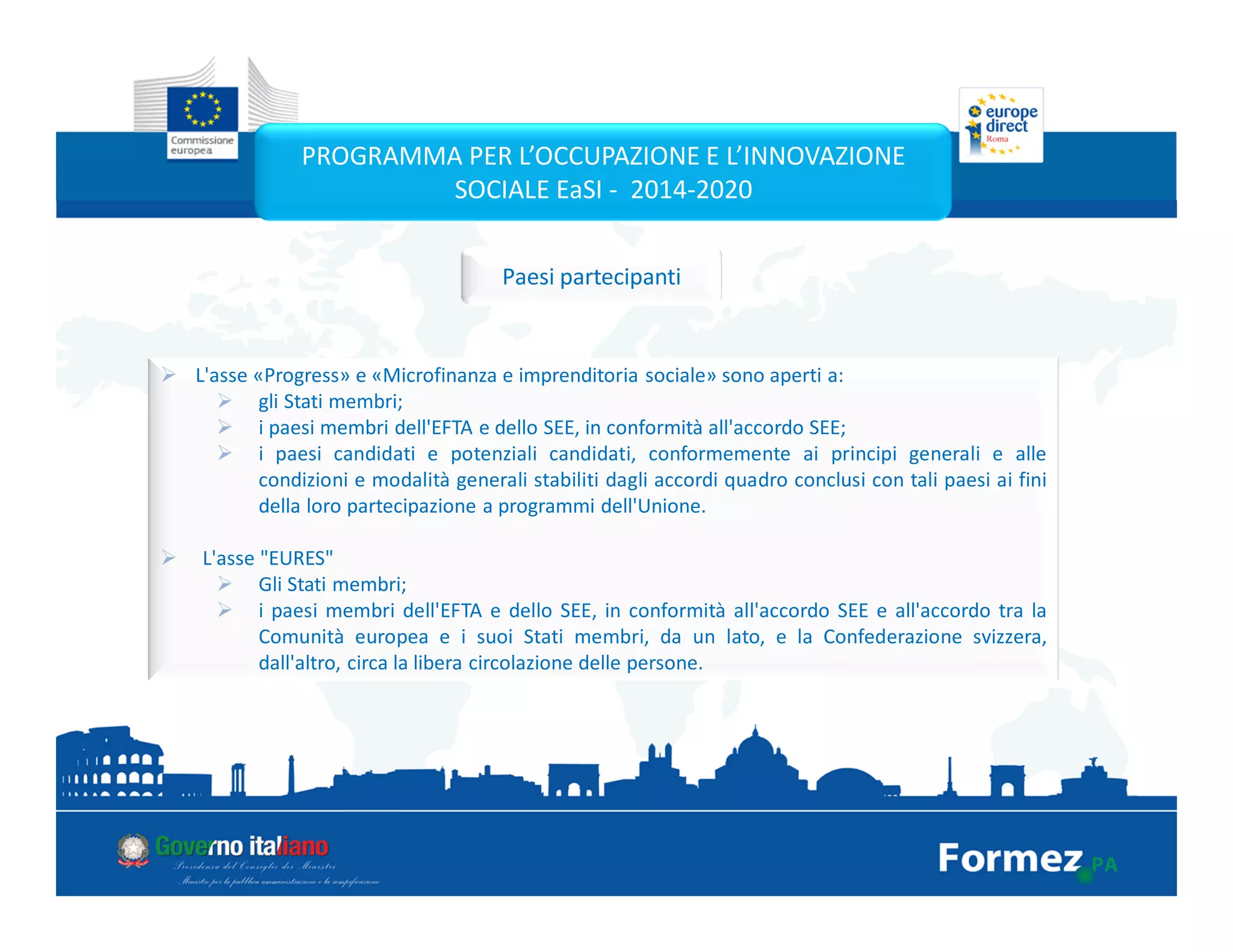 L'asse «Progress» e «Microfinanza e imprenditoria sociale» sono aperti a:
gli Stati membri;
i paesi membri dell'EFTA e dello SEE, in conformità all'accordo SEE;
i paesi candidati e potenziali candidati, conformemente ai principi generali e alle
condizioni e modalità generali stabiliti dagli accordi quadro conclusi con tali paesi ai fini
della loro partecipazione a programmi dell'Unione.
L'asse "EURES"
Gli Stati membri;
i paesi membri dell'EFTA e dello SEE, in conformità all'accordo SEE e all'accordo tra la
Comunità europea e i suoi Stati membri, da un lato, e la Confederazione svizzera,
dall'altro, circa la libera circolazione delle persone.
PROGRAMMA PER L’OCCUPAZIONE E L’INNOVAZIONE
SOCIALE EaSI - 2014-2020
Paesi partecipanti
 