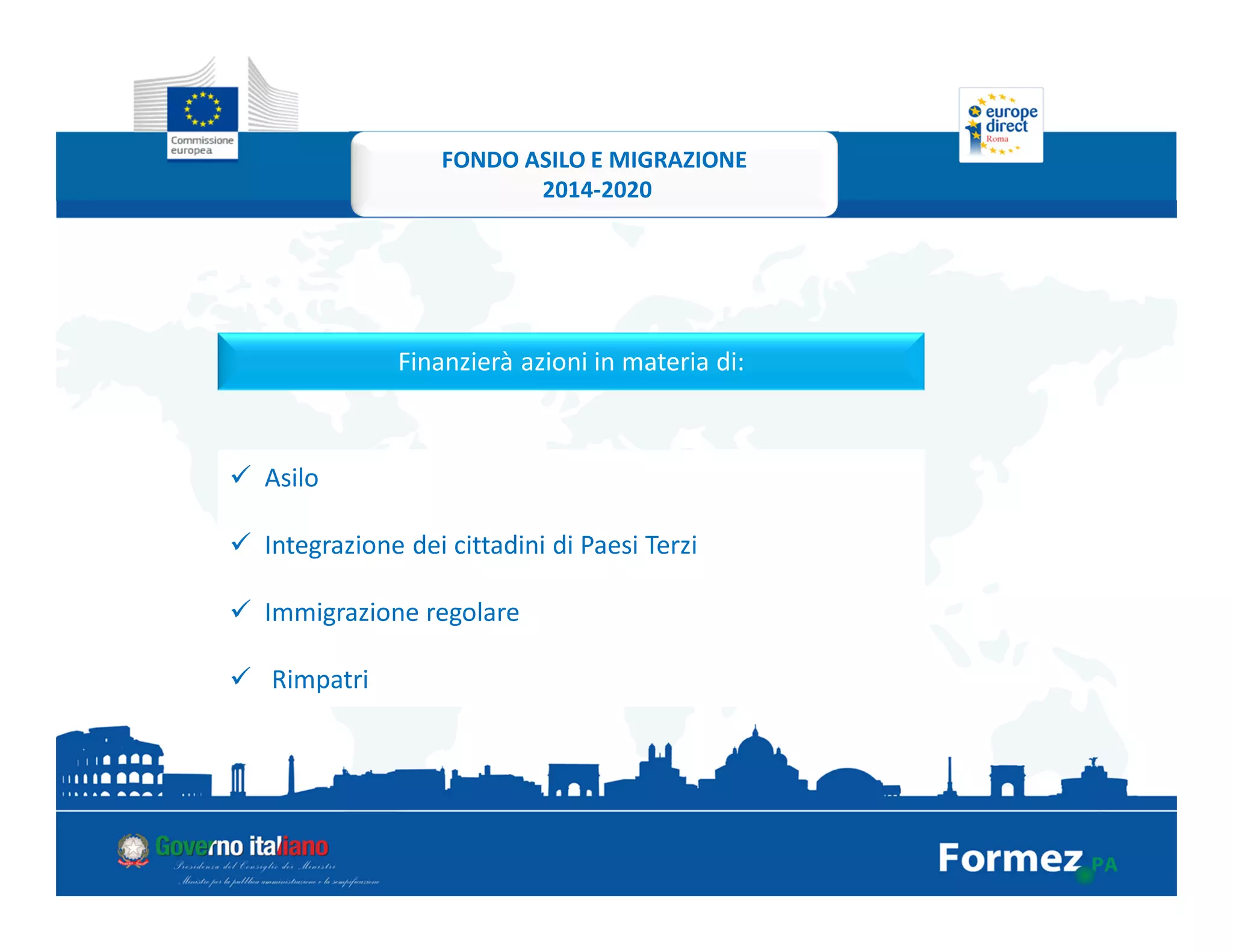 Finanzierà azioni in materia di:
Asilo
Integrazione dei cittadini di Paesi Terzi
Immigrazione regolare
Rimpatri
FONDO ASILO E MIGRAZIONE
2014-2020
 