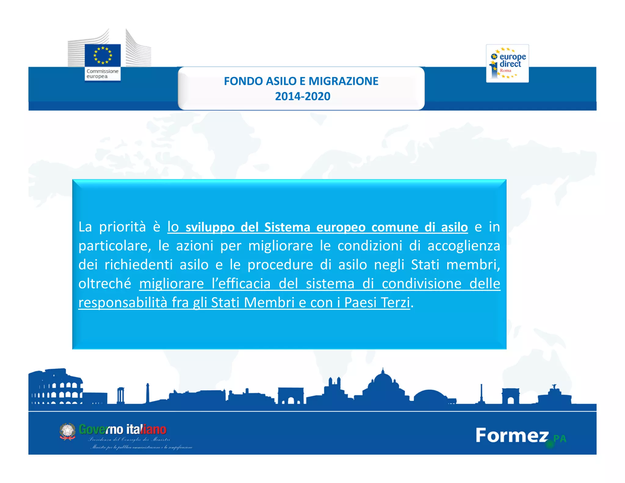 La priorità è lo sviluppo del Sistema europeo comune di asilo e in
particolare, le azioni per migliorare le condizioni di accoglienza
dei richiedenti asilo e le procedure di asilo negli Stati membri,
oltreché migliorare l’efficacia del sistema di condivisione delle
responsabilità fra gli Stati Membri e con i Paesi Terzi.
FONDO ASILO E MIGRAZIONE
2014-2020
 