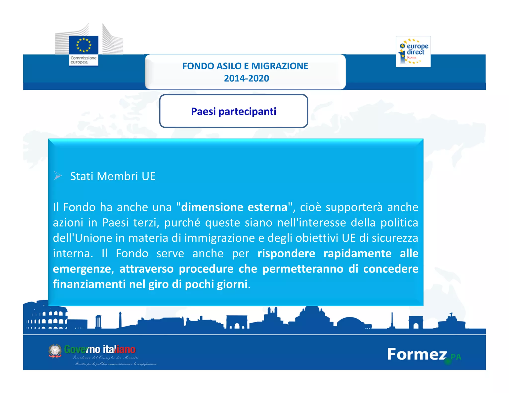 Stati Membri UE
Il Fondo ha anche una "dimensione esterna", cioè supporterà anche
azioni in Paesi terzi, purché queste siano nell'interesse della politica
dell'Unione in materia di immigrazione e degli obiettivi UE di sicurezza
interna. Il Fondo serve anche per rispondere rapidamente alle
emergenze, attraverso procedure che permetteranno di concedere
finanziamenti nel giro di pochi giorni.
Paesi partecipanti
FONDO ASILO E MIGRAZIONE
2014-2020
 