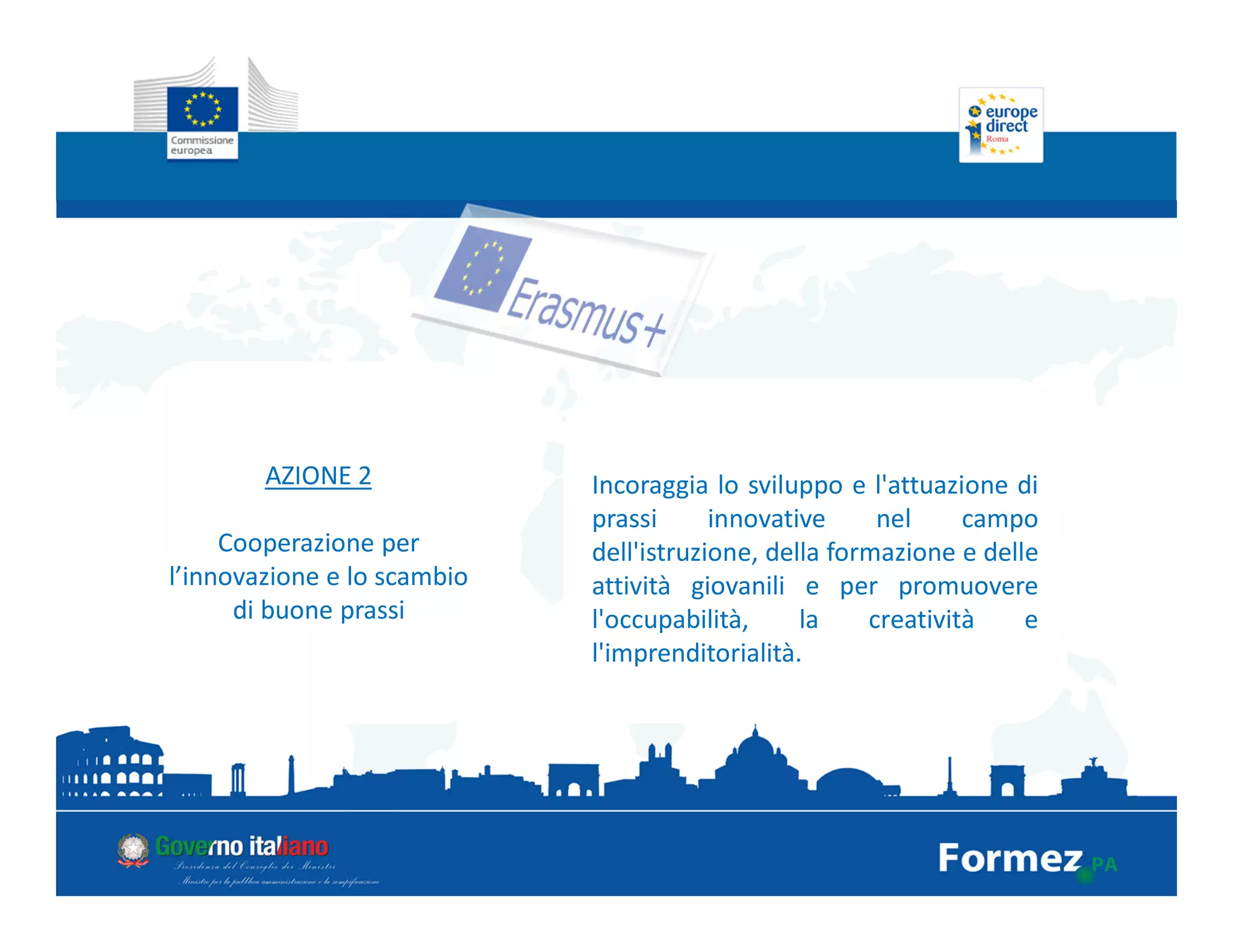 AZIONE 2
Cooperazione per
l’innovazione e lo scambio
di buone prassi
Incoraggia lo sviluppo e l'attuazione di
prassi innovative nel campo
dell'istruzione, della formazione e delle
attività giovanili e per promuovere
l'occupabilità, la creatività e
l'imprenditorialità.
 