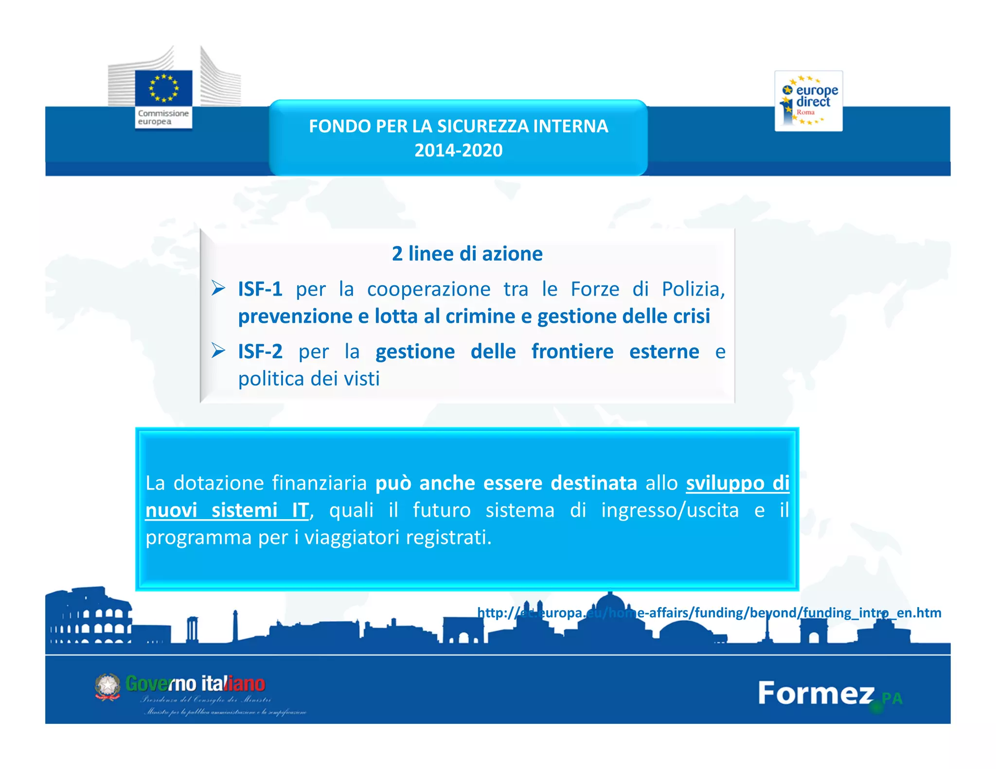 2 linee di azione
ISF-1 per la cooperazione tra le Forze di Polizia,
prevenzione e lotta al crimine e gestione delle crisi
ISF-2 per la gestione delle frontiere esterne e
politica dei visti
http://ec.europa.eu/home-affairs/funding/beyond/funding_intro_en.htm
La dotazione finanziaria può anche essere destinata allo sviluppo di
nuovi sistemi IT, quali il futuro sistema di ingresso/uscita e il
programma per i viaggiatori registrati.
FONDO PER LA SICUREZZA INTERNA
2014-2020
 