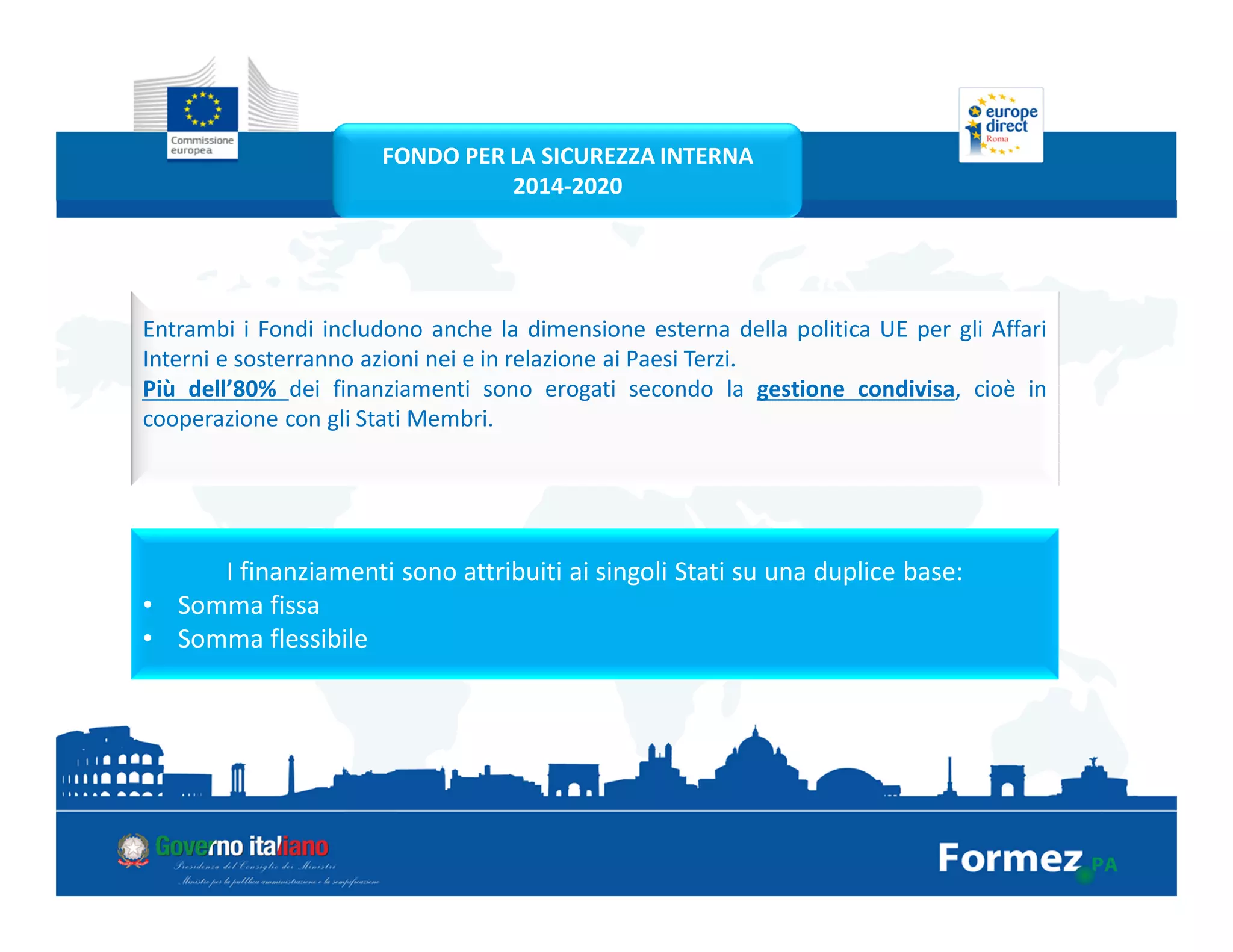 Entrambi i Fondi includono anche la dimensione esterna della politica UE per gli Affari
Interni e sosterranno azioni nei e in relazione ai Paesi Terzi.
Più dell’80% dei finanziamenti sono erogati secondo la gestione condivisa, cioè in
cooperazione con gli Stati Membri.
I finanziamenti sono attribuiti ai singoli Stati su una duplice base:
• Somma fissa
• Somma flessibile
FONDO PER LA SICUREZZA INTERNA
2014-2020
 