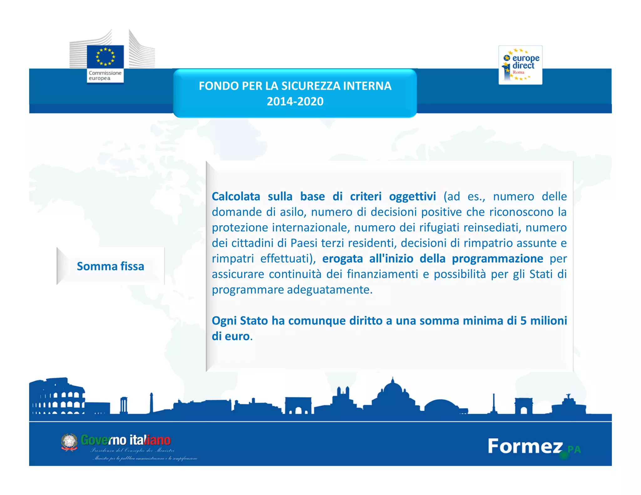 Calcolata sulla base di criteri oggettivi (ad es., numero delle
domande di asilo, numero di decisioni positive che riconoscono la
protezione internazionale, numero dei rifugiati reinsediati, numero
dei cittadini di Paesi terzi residenti, decisioni di rimpatrio assunte e
rimpatri effettuati), erogata all'inizio della programmazione per
assicurare continuità dei finanziamenti e possibilità per gli Stati di
programmare adeguatamente.
Ogni Stato ha comunque diritto a una somma minima di 5 milioni
di euro.
Somma fissa
FONDO PER LA SICUREZZA INTERNA
2014-2020
 