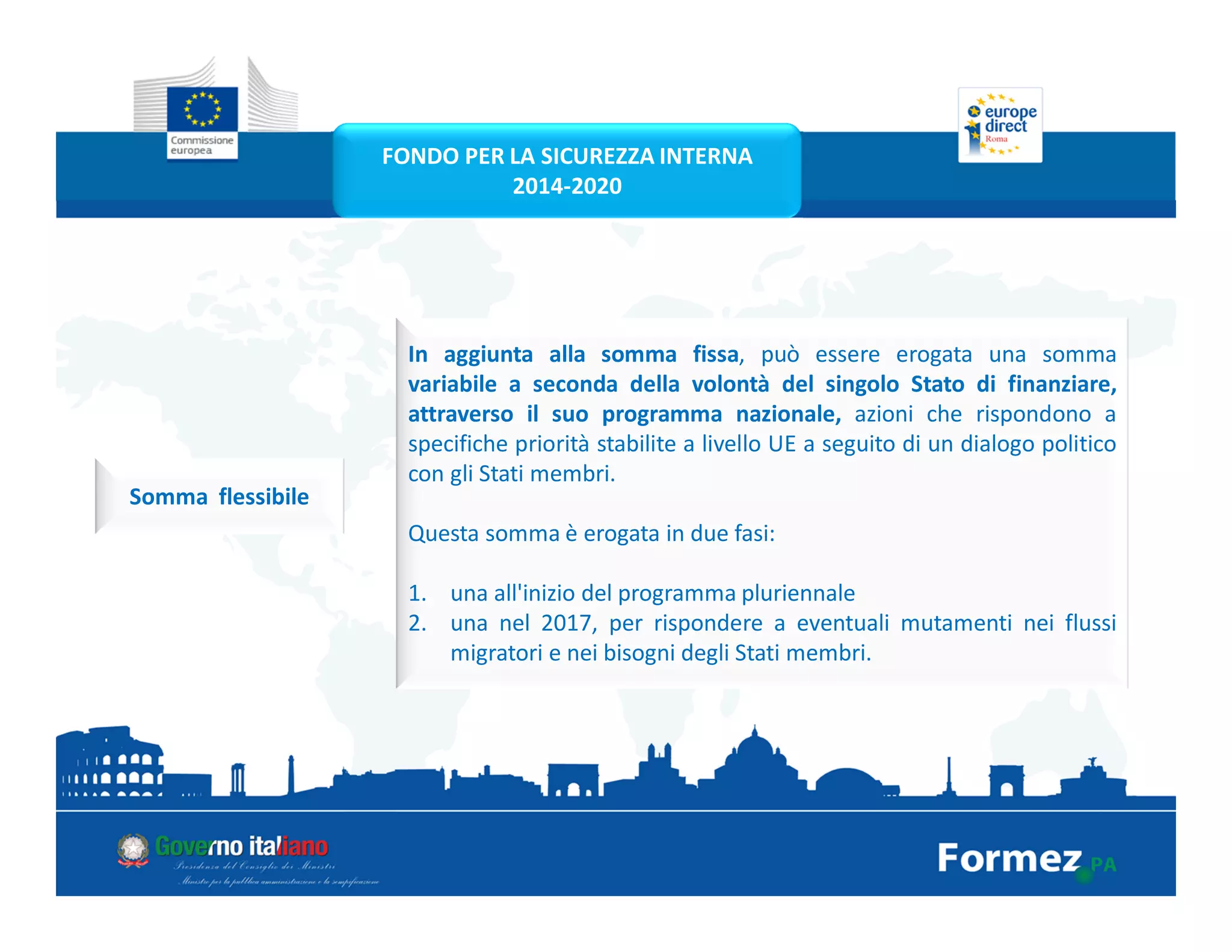 In aggiunta alla somma fissa, può essere erogata una somma
variabile a seconda della volontà del singolo Stato di finanziare,
attraverso il suo programma nazionale, azioni che rispondono a
specifiche priorità stabilite a livello UE a seguito di un dialogo politico
con gli Stati membri.
Questa somma è erogata in due fasi:
1. una all'inizio del programma pluriennale
2. una nel 2017, per rispondere a eventuali mutamenti nei flussi
migratori e nei bisogni degli Stati membri.
Somma flessibile
FONDO PER LA SICUREZZA INTERNA
2014-2020
 