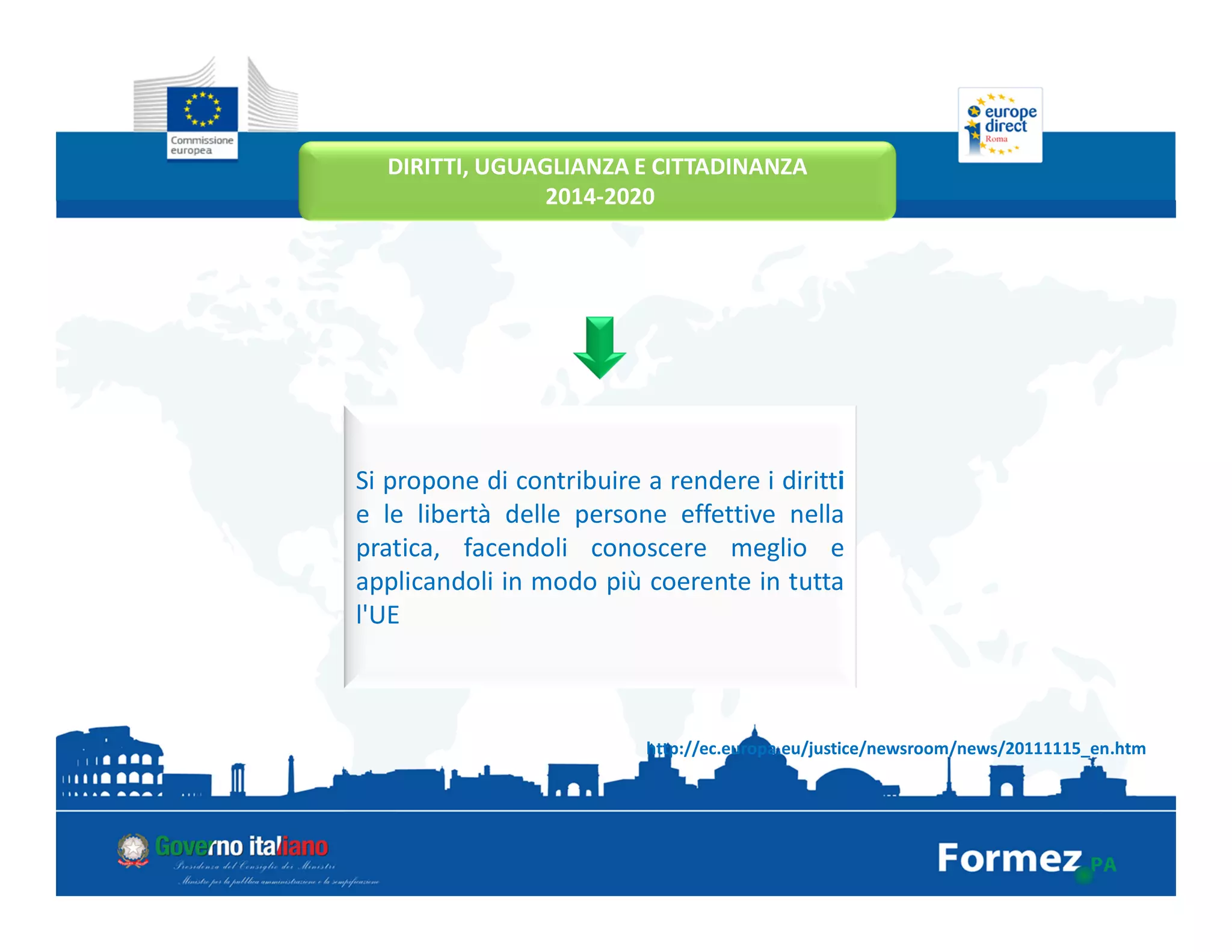 DIRITTI, UGUAGLIANZA E CITTADINANZA
2014-2020
http://ec.europa.eu/justice/newsroom/news/20111115_en.htm
Si propone di contribuire a rendere i diritti
e le libertà delle persone effettive nella
pratica, facendoli conoscere meglio e
applicandoli in modo più coerente in tutta
l'UE
 