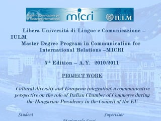  
             Libera   Università di Lingue e Comunicazione –
IULM
   Master Degree Program in Communication for
          International Relations –MICRI
                            
            5 th Edition – A.Y. 2010/2011
                            
                    PROJECT WORK

    Cultural diversity and European integration: a communicative
    perspective on the role of Italian Chamber of Commerce during
         the Hungarian Presidency in the Council of the EU

      Student                               Supervisor
 