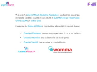 W.O.M.M.A. ( Word of Mouth Marketing Association ) ha elaborato a garanzia dell’eticità, validità e legalità di ogni attività di  Buzz Marketing o PassaParola Online (WOM)  un  codice   etico: L’essenza del  Codice WOMMA  è riconducibile all’onestà in tre ambiti diversi:  Onestà di Relazione : rivelare sempre per conto di chi si sta parlando  Onestà di Opinione : dire esattamente ciò che si pensa  Onestà d’Identità : mai occultare la propria identità 