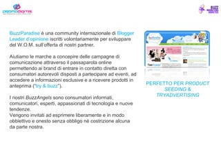 BuzzParadise  è una community internazionale di  Blogger Leader   d’opinione  iscritti volontariamente per sviluppare del W.O.M. sull’offerta di nostri partner. Aiutiamo le marche a concepire delle campagne di comunicazione attraverso il passaparola online permettendo ai brand di entrare in contatto diretta con consumatori autorevoli disposti a partecipare ad eventi, ad accedere a informazioni esclusive e a ricevere prodotti in anteprima (“ try & buzz ”). I nostri  BuzzAngels  sono consumatori informati, comunicatori, esperti, appassionati di tecnologia e nuove tendenze. Vengono invitati ad esprimere liberamente e in modo obbiettivo e onesto senza obbligo né costrizione alcuna da parte nostra. PERFETTO PER  PRODUCT SEEDING  &  TRYADVERTISING 