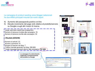 La campagna di  product seeding  verso blogger selezionati ha due effetti principali misurati dai nostri report: Aumento del passaparola positivo on-line Elevato incremento del page rank relativo al prodotto/servizio su Google e sugli altri motori di ricerca. CASE HISTORY NORTON SYMANTEC: Numero di persone invitate alla campagna: 78 Numero di persone iscritte alla campagna: 30 I Risultati (20/02/08) Numero di articoli: 23 Numero commenti: 61 Numero di banner nei blog: 7 Traffico mensile generato nei blog: 590.883 Totale messaggi generati attorno alla campagna:  767.000 La campagna ha notevolmente migliorato il posizionamento del prodotto su Google 