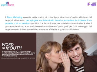 Il  Buzz Marketing  consiste nella pratica di coinvolgere alcuni  trend setter  all’interno del target di riferimento,  per spingere un determinato brand e aumentare la richiesta di un prodotto o di un servizio  specifico. La forza di una tale modalità comunicativa è che il passaparola attorno a un prodotto/servizio avviene da “pari a pari” per cui il messaggio dal target non solo è ritenuto credibile, ma anche affidabile e quindi da diffondere. 