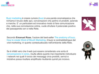 Buzz marketing  è creare rumore ( buzz  è una parola onomatopeica che richiama il brusio delle api), conversazioni che parlino di prodotti, aziende e marche. E’ un particolare ed innovativo modo di fare comunicazione che, nella sua connotazione online, vuole sfruttare il potenziale positivo del passaparola con e nella Rete. Secondo  Emanuel Rose , l’autore del best-seller  The anatomy of buzz. How to create Word of Mouth Marketing , il buzz si contraddistingue dal  viral marketing , in quanto contestualizzato nell’ambiente della Rete.   Se è infatti vero che il web può essere considerato una sorta di  conversazione in corso , risulta allora quanto mai importante individuare i network nei quali il ronzio dei messaggi circa prodotti, servizi e iniziative possa risultare amplificato risultando quindi più incisivo.   