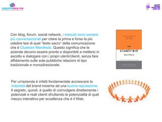 Con blog, forum, social network,  i mercati sono sempre più conversazionali  per citare la prima e forse la più celebre tesi di quel “testo sacro” della comunicazione che è  Cluetrain Manifesto . Questo significa che le aziende devono essere pronte e disponibili a mettersi in ascolto e dialogare con i propri utenti/clienti, senza fare affidamento sulle sole pubbliche relazioni di tipo tradizionale e monodirezionale. Per un'azienda è infatti fondamentale accrescere la  notorietà  del brand insieme ad una  buona reputazione . Il segreto, quindi, è quello di coinvolgere direttamente i potenziali e reali clienti sfruttando le potenzialità di quel mezzo interattivo per eccellenza che è il Web. 