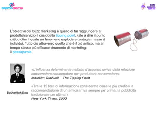 «L’influenza determinante nell’atto d’acquisto deriva dalla relazione consumatore-consumatore non produttore-consumatore» Malcolm Gladwell – The Tipping Point «Tra le 15 fonti di informazione considerate come le più credibili la raccomandazione di un amico arriva sempre per prima, la pubblicità tradizionale per ultima!» New York Times, 2005 L’obiettivo del buzz marketing è quello di far raggiungere al prodotto/servizio il cosiddetto  tipping point , vale a dire il punto critico oltre il quale un fenomeno esplode e contagia masse di individui. Tutto ciò attraverso quello che è il più antico, ma al tempo stesso più efficace strumento di marketing: il   passaparola . 
